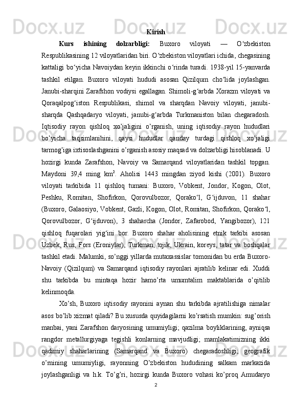 Kirish
Kurs   ishining   dolzarbligi:   Buxoro   viloyati   —   O zbekistonʻ
Respublikasining 12 viloyatlaridan biri. O zbekiston viloyatlari ichida, chegasining	
ʻ
kattaligi   bo yicha   Navoiydan  keyin   ikkinchi   o rinda   turadi.  1938-yil   15-yanvarda	
ʻ ʻ
tashkil   etilgan.   Buxoro   viloyati   hududi   asosan   Qizilqum   cho lida   joylashgan.	
ʻ
Janubi-sharqini Zarafshon vodiysi  egallagan. Shimoli-g arbda Xorazm viloyati va	
ʻ
Qoraqalpog iston   Respublikasi,   shimol   va   sharqdan   Navoiy   viloyati,   janubi-	
ʻ
sharqda   Qashqadaryo   viloyati,   janubi-g arbda   Turkmaniston   bilan   chegaradosh.	
ʻ
Iqtisodiy   rayon   qishloq   xo’jaligini   o’rganish,   uning   iqtisodiy   rayon   hududlari
bo’yicha   taqsimlanihini,   qaysi   hududlar   qanday   turdagi   qishloq   xo’jaligi
tarmog’iga ixtisoslashganini o’rganish asosiy maqsad va dolzarbligi hisoblanadi.  U
hozirgi   kunda   Zarafshon,   Navoiy   va   Samarqand   viloyatlaridan   tashkil   topgan.
Maydoni   39,4   ming   km 2
.   Aholisi   1443   mingdan   ziyod   kishi   (2001).   Buxoro
viloyati   tarkibida   11   qishloq   tumani:   Buxoro,   Vobkent,   Jondor,   Kogon,   Olot,
Peshku,   Romitan,   Shofirkon,   Qorovulbozor,   Qorako l,   G ijduvon,   11   shahar	
ʻ ʻ
(Buxoro, Galaosiyo, Vobkent, Gazli, Kogon, Olot, Romitan, Shofirkon, Qorako l,	
ʻ
Qorovulbozor,   G ijduvon),   3   shaharcha   (Jondor,   Zafarobod,   Yangibozor),   121	
ʻ
qishloq   fuqarolari   yig ini   bor.   Buxoro   shahar   aholisining   etnik   tarkibi   asosan	
ʻ
Uzbek,   Rus,   Fors   (Eroniylar),   Turkman,   tojik,   Ukrain,   koreys,   tatar   va   boshqalar
tashkil etadi.   Malumki, so’nggi yillarda mutaxassislar tomonidan bu erda Buxoro-
Navoiy   (Qizilqum)   va   Samarqand   iqtisodiy   rayonlari   ajratilib   kelinar   edi.   Xuddi
shu   tarkibda   bu   mintaqa   hozir   hamo’rta   umumtalim   maktablarida   o’qitilib
kelinmoqda. 
Xo’sh,   Buxoro   iqtisodiy   rayonini   aynan   shu   tarkibda   ajratilishiga   nimalar
asos bo’lib xizmat qiladi? Bu xususda quyidagilarni ko’rsatish mumkin: sug ’ orish
manbai,   yani   Zarafshon   daryosining   umumiyligi;   qazilma   boyliklarining,   ayniqsa
rangdor   metallurgiyaga   tegishli   konlarning   mavjudligi;   mamlakatimizning   ikki
qadimiy   shaharlarining   (Samarqand   va   Buxoro)   chegaradoshligi;   geografik
o ’ rnining   umumiyligi,   rayonning   O’zbekiston   hududining   salkam   markazida
joylashganligi   va   h.k.   To’g’ri,   hozirgi   kunda   Buxoro   vohasi   ko’proq   Amudaryo
2 