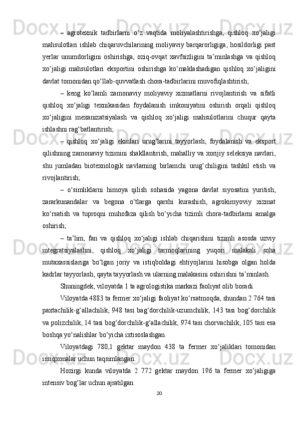 –   agrotexnik   tadbirlarni   o‘z   vaqtida   moliyalashtirishga,   qishloq   xo‘jaligi
mahsulotlari ishlab chiqaruvchilarining moliyaviy barqarorligiga, hosildorligi past
yerlar   unumdorligini   oshirishga,   oziq-ovqat   xavfsizligini   ta minlashga   va   qishloqʼ
xo‘jaligi   mahsulotlari   eksportini   oshirishga   ko‘maklashadigan   qishloq   xo‘jaligini
davlat tomonidan qo‘llab-quvvatlash chora-tadbirlarini muvofiqlashtirish;
–   keng   ko‘lamli   zamonaviy   moliyaviy   xizmatlarni   rivojlantirish   va   sifatli
qishloq   xo‘jaligi   texnikasidan   foydalanish   imkoniyatini   oshirish   orqali   qishloq
xo‘jaligini   mexanizatsiyalash   va   qishloq   xo‘jaligi   mahsulotlarini   chuqur   qayta
ishlashni rag‘batlantirish;
–   qishloq   xo‘jaligi   ekinlari   urug‘larini   tayyorlash,   foydalanish   va   eksport
qilishning zamonaviy tizimini shakllantirish, mahalliy va xorijiy seleksiya navlari,
shu   jumladan   biotexnologik   navlarning   birlamchi   urug‘chiligini   tashkil   etish   va
rivojlantirish;
–   o‘simliklarni   himoya   qilish   sohasida   yagona   davlat   siyosatini   yuritish,
zararkunandalar   va   begona   o‘tlarga   qarshi   kurashish,   agrokimyoviy   xizmat
ko‘rsatish   va   tuproqni   muhofaza   qilish   bo‘yicha   tizimli   chora-tadbirlarni   amalga
oshirish;
–   ta lim,   fan   va   qishloq   xo‘jaligi   ishlab   chiqarishini   tizimli   asosda   uzviy	
ʼ
integratsiyalashni,   qishloq   xo‘jaligi   tarmoqlarining   yuqori   malakali   soha
mutaxassislariga   bo‘lgan   joriy   va   istiqboldagi   ehtiyojlarini   hisobga   olgan   holda
kadrlar tayyorlash, qayta tayyorlash va ularning malakasini oshirishni ta minlash.	
ʼ
Shuningdek, viloyatda 1 ta agrologistika markazi faoliyat olib boradi.
Viloyatda 4883 ta fermer xo‘jaligi faoliyat ko‘rsatmoqda, shundan 2 764 tasi
paxtachilik-g‘allachilik,  948 tasi  bag‘dorchilik-uzumchilik,  143 tasi  bog‘dorchilik
va polizchilik, 14 tasi bog‘dorchilik-g‘allachilik, 974 tasi chorvachilik, 105 tasi esa
boshqa yo‘nalishlar bo‘yicha ixtisoslashgan.
Viloyatdagi   780,1   gektar   maydon   438   ta   fermer   xo‘jaliklari   tomonidan
issiqxonalar uchun taqsimlangan.
Hozirgi   kunda   viloyatda   2   772   gektar   maydon   196   ta   fermer   xo‘jaligiga
intensiv bog‘lar uchun ajratilgan.
20 