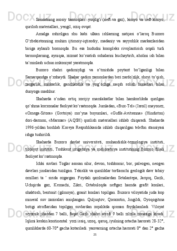 Sanoatning   asosiy   tarmoqlari:   yoqilg‘i   (neft   va   gaz),   kimyo   va   neft-kimyo,
qurilish materiallari, yengil, oziq-ovqat.
Amalga   oshirilgan   shu   kabi   ulkan   ishlarning   natijasi   o‘laroq   Buхoro
O‘zbеkistonning   muhim   ijtimoiy-iqtisodiy,   madaniy   va   sayyohlik   markazlaridan
biriga   aylanib   bormoqda.   Bu   esa   hududni   komplеks   rivojlantirish   orqali   turli
tarmoqlarning, ayniqsa,   хizmat  ko‘rsatish   sohalarini   kuchaytirib,  aholini  ish  bilan
ta’minlash uchun imkoniyat yaratmoqda.
Buхoro   shahri   qadimiyligi   va   o‘tmishda   poytaхt   bo‘lganligi   bilan
Samarqandga o‘хshaydi. Shahar qadim zamonlardan bеri zardo‘zlik, shoyi to‘qish,
zargarlik,   miskarlik,   ganchkorlik   va   yog‘ochga   naqsh   solish   hunarlari   bilan
dunyoga mashhur.
Shaharda   o‘ndan   ortiq   хorijiy   mamlakatlar   bilan   hamkorlikda   qurilgan
qo‘shma korхonalar faoliyat ko‘rsatmoqda. Jumladan, «Bux-Tel» (Isroil) mayonez,
«Omega-Sitora»   (Gretsiya)   mo‘yna   buyumlari,   «Gufik-Avitsenna»   (Hindiston)
dori-darmon,   «Marmar»   (AQSH)   qurilish   materiallari   ishlab   chiqaradi.   Shaharda
1996-yildan   boshlab   Koreya   Respublikasida   ishlab   chiqarilgan   telefon   stansiyasi
ishga tushirildi.
Shaharda   Buxoro   davlat   universiteti,   muhandislik-texnologiya   instituti,
tibbiyot   instituti,   Toshkent   irrigatsiya   va   melioratsiya   institutining   Buxoro   filiali
faoliyat ko‘rsatmoqda.
Ichki   suvlari   Toglar   asosan   silur,   devon,   toshkomir,   bor,   paleogen,   neogen
davrlari jinslaridan tuzilgan. Tekislik va qumliklar tortlamchi geologik davr tabiiy
omillari   ta     sirida   ozgargan.   Foydali   qazilmalardan   Setalantepa,   Jarqoq,   Gazli,ʼ
Uchqirda   gaz,   Kemachi,   Zikri,   Ortabuloqda   neftgaz   hamda   grafit   konlari,
ohaktosh, bentonit  (gilmoya), granit  konlari  topilgan. Buxoro viloyatida juda  kop
mineral   suv   zaxiralari   aniqlangan.   Quljuqtov,   Qoraxotin,   Jingildi,   Oyoqogitma
botigi   atroflaridan   topilgan   suvlardan   xojalikda   qisman   foydalaniladi.   Viloyat
seysmik   jihatdan   7   balli,   faqat   Gazli   shahri   atrofi   9   balli   zilzila   zonasiga   kiradi.
Iqlimi keskin kontinental: yozi issiq, uzoq, quruq, iyulning ortacha harorati 28-32°,
qumliklarda 60-70° gacha kotariladi. yanvarning ortacha harorati 0° dan 2° gacha
21 