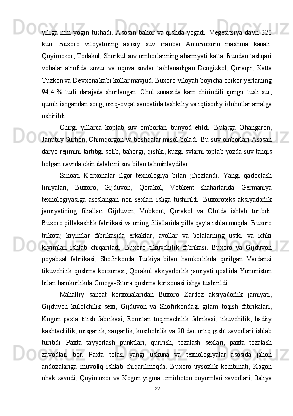 yiliga   mm   yogin   tushadi.   Asosan   bahor   va   qishda   yogadi.   Vegetatsiya   davri   220
kun.   Buxoro   viloyatining   asosiy   suv   manbai   AmuBuxoro   mashina   kanali.
Quyimozor, Todakul, Shorkul suv omborlarining ahamiyati katta. Bundan tashqari
vohalar   atrofida   zovur   va   oqova   suvlar   tashlanadigan   Dengizkol,   Qoraqir,   Katta
Tuzkon va Devxona kabi kollar mavjud. Buxoro viloyati boyicha obikor yerlarning
94,4   %   turli   darajada   shorlangan.   Chol   zonasida   kam   chirindili   qongir   tusli   sur,
qumli ishgandan song, oziq-ovqat sanoatida tashkiliy va iqtisodiy islohotlar amalga
oshirildi.
Ohirgi   yillarda   koplab   suv   omborlari   bunyod   etildi.   Bularga   Ohangaron,
Janubiy Surhon, Chimqorgon va boshqalar misol boladi. Bu suv omborlari Asosan
daryo rejimini tartibgi solib, bahorgi, qishki, kuzgi svlarni toplab yozda suv tanqis
bolgan davrda ekin dalalrini suv bilan tahminlaydilar.
Sanoati   Korxonalar   ilgor   texnologiya   bilan   jihozlandi.   Yangi   qadoqlash
liniyalari,   Buxoro,   Gijduvon,   Qorakol,   Vobkent   shaharlarida   Germaniya
texnologiyasiga   asoslangan   non   sexlari   ishga   tushirildi.   Buxoroteks   aksiyadorlik
jamiyatining   filiallari   Gijduvon,   Vobkent,   Qorakol   va   Olotda   ishlab   turibdi.
Buxoro pillakashlik fabrikasi va uning filiallarida pilla qayta ishlanmoqda. Buxoro
trikotaj   kiyimlar   fabrikasida   erkaklar,   ayollar   va   bolalarning   ustki   va   ichki
kiyimlari   ishlab   chiqariladi.   Buxoro   tikuvchilik   fabrikasi,   Buxoro   va   Gijduvon
poyabzal   fabrikasi,   Shofirkonda   Turkiya   bilan   hamkorlikda   qurilgan   Vardanzi
tikuvchilik qoshma  korxonasi,  Qorakol  aksiyadorlik  jamiyati  qoshida  Yunoniston
bilan hamkorlikda Omega-Sitora qoshma korxonasi ishga tushirildi.
Mahalliy   sanoat   korxonalaridan   Buxoro   Zardoz   aksiyadorlik   jamiyati,
Gijduvon   kulolchilik   sexi,   Gijduvon   va   Shofirkondagi   gilam   toqish   fabrikalari,
Kogon   paxta   titish   fabrikasi,   Romitan   toqimachilik   fabrikasi,   tikuvchilik,   badiiy
kashtachilik, misgarlik, zargarlik, kosibchilik va 20 dan ortiq gisht zavodlari ishlab
turibdi.   Paxta   tayyorlash   punktlari,   quritish,   tozalash   sexlari,   paxta   tozalash
zavodlari   bor.   Paxta   tolasi   yangi   uskuna   va   texnologiyalar   asosida   jahon
andozalariga   muvofiq   ishlab   chiqarilmoqda.   Buxoro   uysozlik   kombinati,   Kogon
ohak zavodi, Quyimozor va Kogon yigma temirbeton buyumlari zavodlari, Italiya
22 