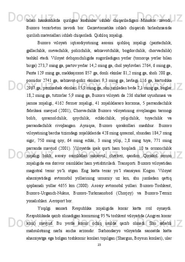 bilan   hamkorlikda   qurilgan   koshinlar   ishlab   chiqariladigan   Minokor   zavodi,
Buxoro   temirbeton   zavodi   bor.   Gazavtomatika   ishlab   chiqarish   birlashmasida
qurilish materiallari ishlab chiqariladi. Qishloq xojaligi. 
Buxoro   viloyati   iqtisodiyotining   asosini   qishloq   xojaligi   (paxtachilik,
gallachilik,   mevachilik,   polizchilik,   sabzavotchilik,   bogdorchilik,   chorvachilik)
tashkil   etadi.   Viloyat   dehqonchiligida   sugoriladigan   yerlar   (tomorqa   yerlar   bilan
birga) 273,7 ming ga, partov yerlar 14,2 ming ga, chol yaylovlari 2764, 6 ming ga,
Paxta 129 ming ga, makkajoxori 857 ga, donli ekinlar 81,2 ming ga, sholi 200 ga,
pomidor   2741   ga,   sabzavot-poliz   ekinlari   9,3   ming   ga,   lavlagi   116   ga,   kartoshka
2967 ga, yemxashak ekinlari 15,9 ming ga, shu jumladan beda 7,1 ming ga, boglar
18,2 ming ga, tutzorlar 5,9 ming ga, Buxoro viloyati da 236 shirkat uyushmasi va
jamoa   xojaligi,   4162   fermer   xojaligi,   41   xojaliklararo   korxona,   5   parrandachilik
fabrikasi   mavjud   (2001),   Chorvachilik   Buxoro   viloyatining   rivojlangan   tarmogi
bolib,   qoramolchilik,   qoychilik,   echkichilik,   yilqichilik,   tuyachilik   va
parrandachilik   rivojlangan.   Ayniqsa,   Buxoro   qorakollari   mashhur.   Buxoro
viloyatining barcha tizimdagi xojaliklarida 428 ming qoramol, shundan 184,7 ming
sigir,   750   ming   qoy,   64   ming   echki,   3   ming   yilqi,   2,8   ming   tuya,   771   ming
parranda   mavjud   (2001).   Viloyatda   ipak   qurti   ham   boqiladi.   10   ta   ormonchilik
xojaligi   bolib,   asosiy   osimliklari   saksovul,   cherkez,   qandim.   Qorakol   ormon
xojaligida esa dorivor osimliklar ham yetishtiriladi. Transporti. Buxoro viloyatidan
magistral   temir   yo li   otgan.   Eng   katta   temir   yo l   stansiyasi   Kogon.   Viloyatʻ ʻ
ahamiyatidagi   avtomobil   yollarining   umumiy   uz   km,   shu   jumladan   qattiq
qoplamali   yollar   4655   km   (2000).   Asosiy   avtomobil   yollari:   Buxoro-Toshkent,
Buxoro-Urganch-Nukus,   Buxoro-Turkmanobod   (Chorjoy)   va   Buxoro-Termiz
yonalishlari. Aeroport bor.
Yoqilgi   sanoati   Respublika   xojaligida   komir   katta   rrol   oynaydi.
Respublikada qazib olinadigan komirning 95 % toshkent viloyatida (Angren komir
koni)   mavjud.   Bu   yerda   komir   ochiq   usulda   qazib   olinadi.   Shu   sababli
mahsulotning   narhi   ancha   arzondir.   Surhondaryo   viloyatida   sanoatda   katta
ahamiyatga ega bolgan toshkomir konlari topilgan (Shargun, Boysun konlari), ular
23 