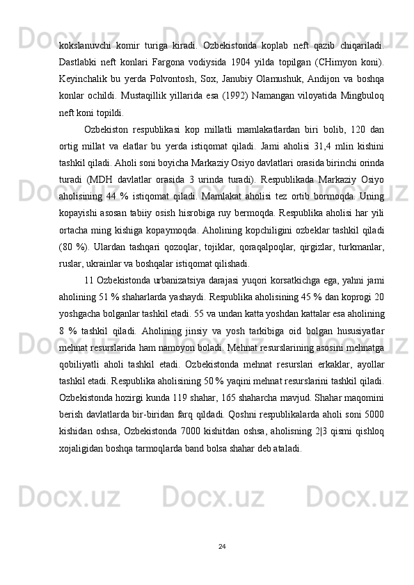 kokslanuvchi   komir   turiga   kiradi.   Ozbekistonda   koplab   neft   qazib   chiqariladi.
Dastlabki   neft   konlari   Fargona   vodiysida   1904   yilda   topilgan   (CHimyon   koni).
Keyinchalik   bu   yerda   Polvontosh,   Sox,   Janubiy   Olamushuk,   Andijon   va   boshqa
konlar   ochildi.   Mustaqillik   yillarida   esa   (1992)   Namangan   viloyatida   Mingbuloq
neft koni topildi.
Ozbekiston   respublikasi   kop   millatli   mamlakatlardan   biri   bolib,   120   dan
ortig   millat   va   elatlar   bu   yerda   istiqomat   qiladi.   Jami   aholisi   31,4   mlin   kishini
tashkil qiladi. Aholi soni boyicha Markaziy Osiyo davlatlari orasida birinchi orinda
turadi   (MDH   davlatlar   orasida   3   urinda   turadi).   Respublikada   Markaziy   Osiyo
aholisining   44   %   istiqomat   qiladi.   Mamlakat   aholisi   tez   ortib   bormoqda.   Uning
kopayishi  asosan  tabiiy osish hisrobiga ruy bermoqda. Respublika  aholisi  har  yili
ortacha  ming  kishiga  kopaymoqda. Aholining  kopchiligini   ozbeklar  tashkil  qiladi
(80   %).   Ulardan   tashqari   qozoqlar,   tojiklar,   qoraqalpoqlar,   qirgizlar,   turkmanlar,
ruslar, ukrainlar va boshqalar istiqomat qilishadi.
11 Ozbekistonda urbanizatsiya darajasi yuqori korsatkichga ega, yahni jami
aholining 51 % shaharlarda yashaydi. Respublika aholisining 45 % dan koprogi 20
yoshgacha bolganlar tashkil etadi. 55 va undan katta yoshdan kattalar esa aholining
8   %   tashkil   qiladi.   Aholining   jinsiy   va   yosh   tarkibiga   oid   bolgan   hususiyatlar
mehnat resurslarida ham namoyon boladi. Mehnat resurslarining asosini mehnatga
qobiliyatli   aholi   tashkil   etadi.   Ozbekistonda   mehnat   resurslari   erkaklar,   ayollar
tashkil etadi. Respublika aholisining 50 % yaqini mehnat resurslarini tashkil qiladi.
Ozbekistonda hozirgi kunda 119 shahar, 165 shaharcha mavjud. Shahar maqomini
berish davlatlarda bir-biridan farq qildadi. Qoshni respublikalarda aholi soni 5000
kishidan   oshsa,   Ozbekistonda   7000   kishitdan   oshsa,   aholisning   2|3   qismi   qishloq
xojaligidan boshqa tarmoqlarda band bolsa shahar deb ataladi.
24 