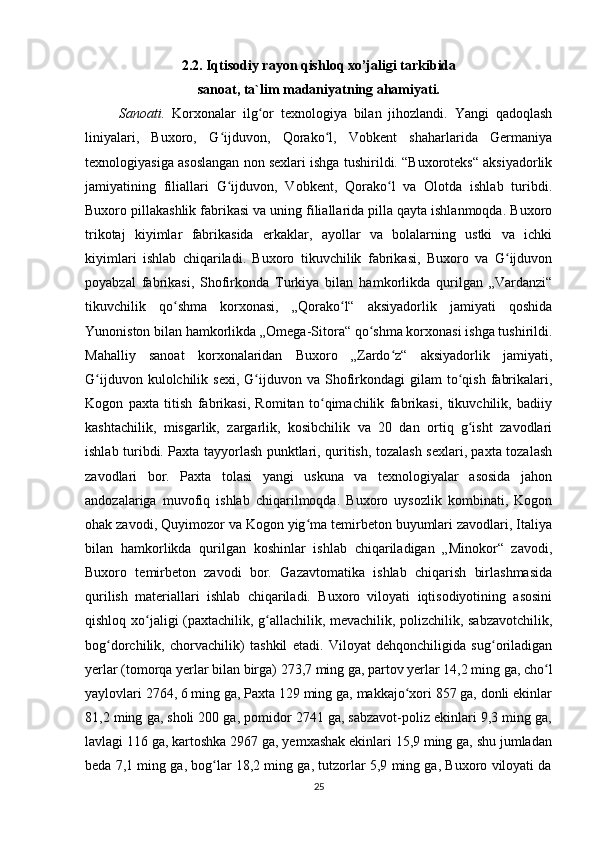 2.2. Iqtisodiy rayon qishloq xo’jaligi tarkibida  
sanoat, ta`lim madaniyat ning ahamiyati.
Sanoati.   Korxonalar   ilg or   texnologiya   bilan   jihozlandi.   Yangi   qadoqlashʻ
liniyalari,   Buxoro,   G ijduvon,   Qorako l,   Vobkent   shaharlarida   Germaniya	
ʻ ʻ
texnologiyasiga asoslangan non sexlari ishga tushirildi. “Buxoroteks“ aksiyadorlik
jamiyatining   filiallari   G ijduvon,   Vobkent,   Qorako l   va   Olotda   ishlab   turibdi.
ʻ ʻ
Buxoro pillakashlik fabrikasi va uning filiallarida pilla qayta ishlanmoqda. Buxoro
trikotaj   kiyimlar   fabrikasida   erkaklar,   ayollar   va   bolalarning   ustki   va   ichki
kiyimlari   ishlab   chiqariladi.   Buxoro   tikuvchilik   fabrikasi,   Buxoro   va   G ijduvon	
ʻ
poyabzal   fabrikasi,   Shofirkonda   Turkiya   bilan   hamkorlikda   qurilgan   „Vardanzi“
tikuvchilik   qo shma   korxonasi,   „Qorako l“   aksiyadorlik   jamiyati   qoshida	
ʻ ʻ
Yunoniston bilan hamkorlikda „Omega-Sitora“ qo shma korxonasi ishga tushirildi.	
ʻ
Mahalliy   sanoat   korxonalaridan   Buxoro   „Zardo z“   aksiyadorlik   jamiyati,	
ʻ
G ijduvon  kulolchilik  sexi,   G ijduvon  va  Shofirkondagi  gilam  to qish  fabrikalari,	
ʻ ʻ ʻ
Kogon   paxta   titish   fabrikasi,   Romitan   to qimachilik   fabrikasi,   tikuvchilik,   badiiy	
ʻ
kashtachilik,   misgarlik,   zargarlik,   kosibchilik   va   20   dan   ortiq   g isht   zavodlari	
ʻ
ishlab turibdi. Paxta tayyorlash punktlari, quritish, tozalash sexlari, paxta tozalash
zavodlari   bor.   Paxta   tolasi   yangi   uskuna   va   texnologiyalar   asosida   jahon
andozalariga   muvofiq   ishlab   chiqarilmoqda.   Buxoro   uysozlik   kombinati,   Kogon
ohak zavodi, Quyimozor va Kogon yig ma temirbeton buyumlari zavodlari, Italiya	
ʻ
bilan   hamkorlikda   qurilgan   koshinlar   ishlab   chiqariladigan   „Minokor“   zavodi,
Buxoro   temirbeton   zavodi   bor.   Gazavtomatika   ishlab   chiqarish   birlashmasida
qurilish   materiallari   ishlab   chiqariladi.   Buxoro   viloyati   iqtisodiyotining   asosini
qishloq xo jaligi (paxtachilik, g allachilik, mevachilik, polizchilik, sabzavotchilik,	
ʻ ʻ
bog dorchilik,   chorvachilik)   tashkil   etadi.   Viloyat   dehqonchiligida   sug oriladigan	
ʻ ʻ
yerlar (tomorqa yerlar bilan birga) 273,7 ming ga, partov yerlar 14,2 ming ga, cho l	
ʻ
yaylovlari 2764, 6 ming ga, Paxta 129 ming ga, makkajo xori 857 ga, donli ekinlar	
ʻ
81,2 ming ga, sholi 200 ga, pomidor 2741 ga, sabzavot-poliz ekinlari 9,3 ming ga,
lavlagi 116 ga, kartoshka 2967 ga, yemxashak ekinlari 15,9 ming ga, shu jumladan
beda 7,1 ming ga, bog lar 18,2 ming ga, tutzorlar 5,9 ming ga, Buxoro viloyati da	
ʻ
25 