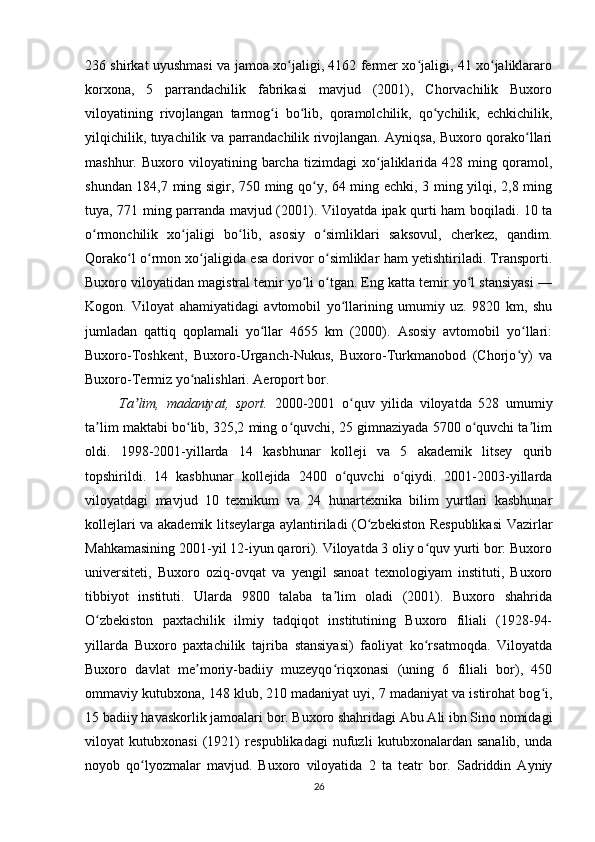 236 shirkat uyushmasi va jamoa xo jaligi, 4162 fermer xo jaligi, 41 xo jaliklararoʻ ʻ ʻ
korxona,   5   parrandachilik   fabrikasi   mavjud   (2001),   Chorvachilik   Buxoro
viloyatining   rivojlangan   tarmog i   bo lib,   qoramolchilik,   qo ychilik,   echkichilik,	
ʻ ʻ ʻ
yilqichilik, tuyachilik va parrandachilik rivojlangan. Ayniqsa, Buxoro qorako llari	
ʻ
mashhur.   Buxoro   viloyatining   barcha   tizimdagi   xo jaliklarida   428   ming   qoramol,	
ʻ
shundan 184,7 ming sigir, 750 ming qo y, 64 ming echki, 3 ming yilqi, 2,8 ming	
ʻ
tuya, 771 ming parranda mavjud (2001). Viloyatda ipak qurti ham boqiladi. 10 ta
o rmonchilik   xo jaligi   bo lib,   asosiy   o simliklari   saksovul,   cherkez,   qandim.	
ʻ ʻ ʻ ʻ
Qorako l o rmon xo jaligida esa dorivor o simliklar ham yetishtiriladi. Transporti.	
ʻ ʻ ʻ ʻ
Buxoro viloyatidan magistral temir yo li o tgan. Eng katta temir yo l stansiyasi —	
ʻ ʻ ʻ
Kogon.   Viloyat   ahamiyatidagi   avtomobil   yo llarining   umumiy   uz.   9820   km,   shu	
ʻ
jumladan   qattiq   qoplamali   yo llar   4655   km   (2000).   Asosiy   avtomobil   yo llari:	
ʻ ʻ
Buxoro-Toshkent,   Buxoro-Urganch-Nukus,   Buxoro-Turkmanobod   (Chorjo y)   va	
ʻ
Buxoro-Termiz yo nalishlari. Aeroport bor.	
ʻ
Ta lim,   madaniyat,   sport.  	
ʼ 2000-2001   o quv   yilida   viloyatda   528   umumiy	ʻ
ta lim maktabi bo lib, 325,2 ming o quvchi, 25 gimnaziyada 5700 o quvchi ta lim	
ʼ ʻ ʻ ʻ ʼ
oldi.   1998-2001-yillarda   14   kasbhunar   kolleji   va   5   akademik   litsey   qurib
topshirildi.   14   kasbhunar   kollejida   2400   o quvchi   o qiydi.   2001-2003-yillarda	
ʻ ʻ
viloyatdagi   mavjud   10   texnikum   va   24   hunartexnika   bilim   yurtlari   kasbhunar
kollejlari va akademik litseylarga aylantiriladi (O zbekiston Respublikasi  Vazirlar	
ʻ
Mahkamasining 2001-yil 12-iyun qarori). Viloyatda 3 oliy o quv yurti bor: Buxoro	
ʻ
universiteti,   Buxoro   oziq-ovqat   va   yengil   sanoat   texnologiyam   instituti,   Buxoro
tibbiyot   instituti.   Ularda   9800   talaba   ta lim   oladi   (2001).   Buxoro   shahrida	
ʼ
O zbekiston   paxtachilik   ilmiy   tadqiqot   institutining   Buxoro   filiali   (1928-94-	
ʻ
yillarda   Buxoro   paxtachilik   tajriba   stansiyasi)   faoliyat   ko rsatmoqda.   Viloyatda	
ʻ
Buxoro   davlat   me moriy-badiiy   muzeyqo riqxonasi   (uning   6   filiali   bor),   450	
ʼ ʻ
ommaviy kutubxona, 148 klub, 210 madaniyat uyi, 7 madaniyat va istirohat bog i,	
ʻ
15 badiiy havaskorlik jamoalari bor. Buxoro shahridagi Abu Ali ibn Sino nomidagi
viloyat   kutubxonasi   (1921)   respublikadagi   nufuzli   kutubxonalardan   sanalib,   unda
noyob   qo lyozmalar   mavjud.   Buxoro   viloyatida   2   ta   teatr   bor.   Sadriddin   Ayniy	
ʻ
26 