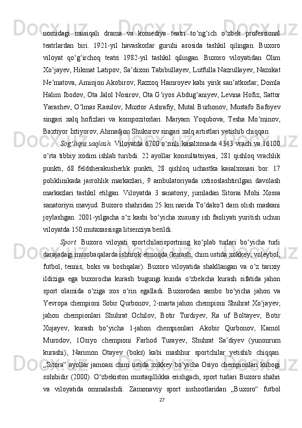 nomidagi   musiqali   drama   va   komediya   teatri   to ng ich   o zbek   professionalʻ ʻ ʻ
teatrlardan   biri.   1921-yil   havaskorlar   guruhi   asosida   tashkil   qilingan.   Buxoro
viloyat   qo g irchoq   teatri   1982-yil   tashkil   qilingan.   Buxoro   viloyatidan   Olim	
ʻ ʻ
Xo jayev, Hikmat Latipov, Sa dixon Tabibullayev, Lutfulla Nazrullayev, Nazokat	
ʻ ʼ
Ne matova, Aminjon Akobirov, Razzoq Hamroyev kabi yirik san atkorlar; Domla
ʼ ʼ
Halim Ibodov, Ota Jalol Nosirov, Ota G iyos Abdug aniyev, Levina Hofiz, Sattor	
ʻ ʻ
Yarashev, O lmas  Rasulov,  Muxtor  Ashrafiy, Mutal  Burhonov, Mustafo  Bafoyev	
ʻ
singari   xalq   hofizlari   va   kompozitorlari.   Maryam   Yoqubova,   Tesha   Mo minov,	
ʻ
Baxtiyor Ixtiyorov, Ahmadjon Shukurov singari xalq artistlari yetishib chiqqan.
Sog liqni saqlash.  	
ʻ Viloyatda 6700 o rinli kasalxonada 4343 vrach va 16100	ʻ
o rta   tibbiy   xodim   ishlab   turibdi.   22  ayollar   konsultatsiyasi,   281  qishloq   vrachlik	
ʻ
punkti,   68   feldsherakusherlik   punkti,   28   qishloq   uchastka   kasalxonasi   bor.   17
poliklinikada   jarrohlik   markazlari,   9   ambulatoriyada   ixtisoslashtirilgan   davolash
markazlari   tashkil   etilgan.   Viloyatda   3   sanatoriy,   jumladan   Sitorai   Mohi   Xossa
sanatoriysi mavjud. Buxoro shahridan 25 km narida To dako l dam olish maskani	
ʻ ʻ
joylashgan. 2001-yilgacha o z kasbi  bo yicha  xususiy ish  faoliyati  yuritish uchun	
ʻ ʻ
viloyatda 150 mutaxassisga litsenziya berildi.
Sport.   Buxoro   viloyati   sportchilarisportning   ko plab   turlari   bo yicha   turli	
ʻ ʻ
darajadagi musobaqalarda ishtirok etmoqda (kurash, chim ustida xokkey, voleybol,
futbol,   tennis,   boks   va   boshqalar).   Buxoro   viloyatida   shakllangan   va   o z   tarixiy	
ʻ
ildiziga   ega   buxorocha   kurash   bugungi   kunda   o zbekcha   kurash   sifatida   jahon	
ʻ
sport   olamida   o ziga   xos   o rin   egalladi.   Buxorodan   sambo   bo yicha   jahon   va	
ʻ ʻ ʻ
Yevropa chempioni Sobir Qurbonov, 2-marta jahon chempioni Shuhrat Xo jayev,	
ʻ
jahon   chempionlari   Shuhrat   Ochilov,   Botir   Turdiyev,   Ra   uf   Boltayev,   Botir
Xujayev,   kurash   bo yicha   1-jahon   chempionlari   Akobir   Qurbonov,   Kamol	
ʻ
Murodov,   1Osiyo   chempioni   Farhod   Turayev,   Shuhrat   Sa diyev   (yunonrum	
ʼ
kurashi),   Narimon   Otayev   (boks)   kabi   mashhur   sportchilar   yetishib   chiqqan.
„Sitora“ ayollar jamoasi chim ustida xokkey bo yicha Osiyo chempionlari kubogi	
ʻ
sohibidir (2000). O zbekiston mustaqillikka erishgach, sport turlari Buxoro shahri	
ʻ
va   viloyatida   ommalashdi.   Zamonaviy   sport   inshootlaridan   „Buxoro“   futbol
27 