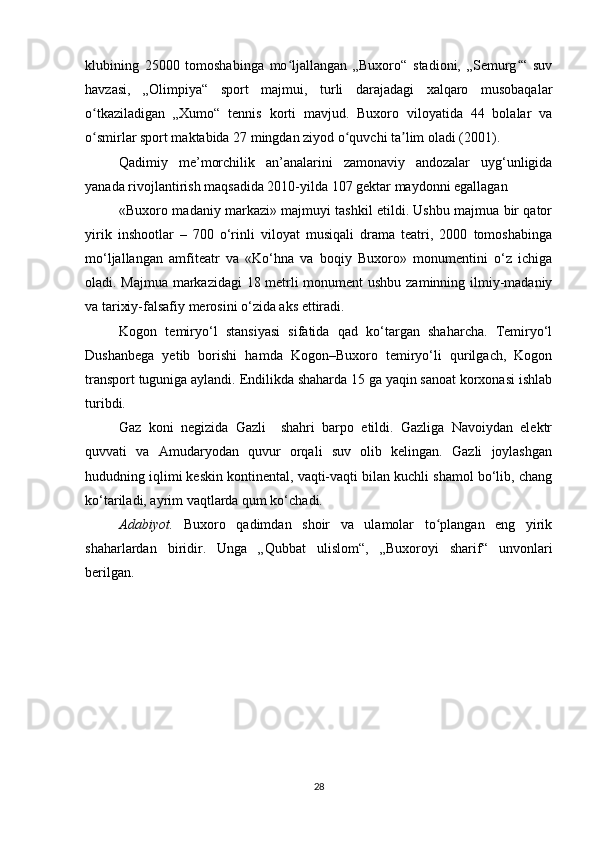 klubining   25000   tomoshabinga   mo ljallangan   „Buxoro“   stadioni,   „Semurg “   suvʻ ʻ
havzasi,   „Olimpiya“   sport   majmui,   turli   darajadagi   xalqaro   musobaqalar
o tkaziladigan   „Xumo“   tennis   korti   mavjud.   Buxoro   viloyatida   44   bolalar   va	
ʻ
o smirlar sport maktabida 27 mingdan ziyod o quvchi ta lim oladi (2001).
ʻ ʻ ʼ
Qadimiy   mе’morchilik   an’analarini   zamonaviy   andozalar   uyg‘unligida
yanada rivojlantirish maqsadida 2010-yilda 107 gеktar maydonni egallagan
«Buхoro madaniy markazi» majmuyi tashkil etildi. Ushbu majmua bir qator
yirik   inshootlar   –   700   o‘rinli   viloyat   musiqali   drama   tеatri,   2000   tomoshabinga
mo‘ljallangan   amfitеatr   va   «Ko‘hna   va   boqiy   Buхoro»   monumеntini   o‘z   ichiga
oladi. Majmua markazidagi 18 mеtrli monumеnt ushbu zaminning ilmiy-madaniy
va tariхiy-falsafiy mеrosini o‘zida aks ettiradi.
Kogon   temiryo‘l   stansiyasi   sifatida   qad   ko‘targan   shaharcha.   Temiryo‘l
Dushanbega   yetib   borishi   hamda   Kogon–Buxoro   temiryo‘li   qurilgach,   Kogon
transport tuguniga aylandi. Endilikda shaharda 15 ga yaqin sanoat korxonasi ishlab
turibdi.
Gaz   koni   negizida   Gazli     shahri   barpo   etildi.   Gazliga   Navoiydan   elektr
quvvati   va   Amudaryodan   quvur   orqali   suv   olib   kelingan.   Gazli   joylashgan
hududning iqlimi keskin kontinental, vaqti-vaqti bilan kuchli shamol bo‘lib, chang
ko‘tariladi, ayrim vaqtlarda qum ko‘chadi.
Adabiyot.   Buxoro   qadimdan   shoir   va   ulamolar   to plangan   eng   yirik	
ʻ
shaharlardan   biridir.   Unga   „Qubbat   ulislom“,   „Buxoroyi   sharif“   unvonlari
berilgan.
28 