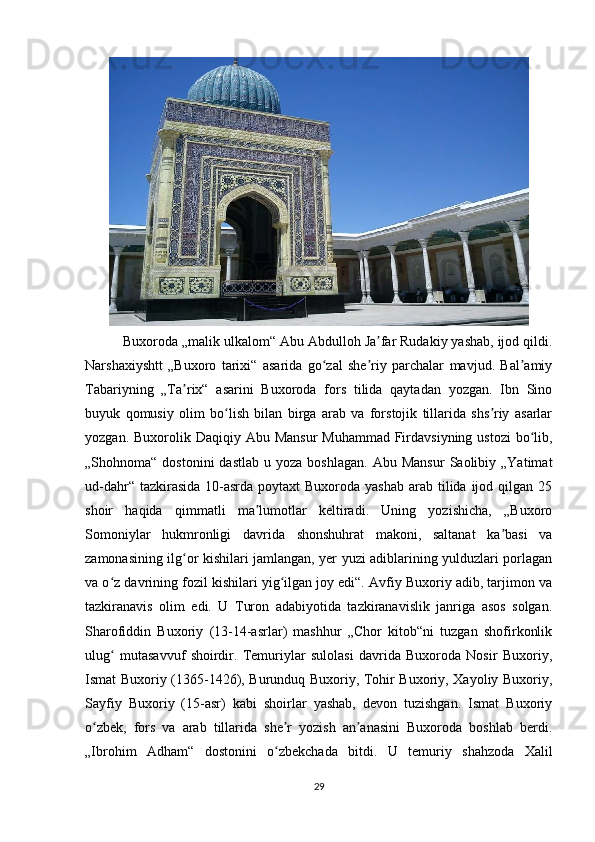  Buxoroda „malik  ulkalom“ Abu Abdulloh Ja far Rudakiy yashab, ijod qildi.ʼ
Narshaxiyshtt   „Buxoro   tarixi“   asarida   go zal   she riy   parchalar   mavjud.   Bal amiy	
ʻ ʼ ʼ
Tabariyning   „Ta rix“   asarini   Buxoroda   fors   tilida   qaytadan   yozgan.   Ibn   Sino	
ʼ
buyuk   qomusiy   olim   bo lish   bilan   birga   arab   va   forstojik   tillarida   shs riy   asarlar	
ʻ ʼ
yozgan. Buxorolik Daqiqiy Abu Mansur  Muhammad  Firdavsiyning ustozi  bo lib,	
ʻ
„Shohnoma“  dostonini  dastlab   u  yoza  boshlagan.  Abu  Mansur   Saolibiy  „Yatimat
ud-dahr“ tazkirasida  10-asrda  poytaxt  Buxoroda yashab  arab tilida  ijod qilgan 25
shoir   haqida   qimmatli   ma lumotlar   keltiradi.   Uning   yozishicha,   „Buxoro	
ʼ
Somoniylar   hukmronligi   davrida   shonshuhrat   makoni,   saltanat   ka basi   va	
ʼ
zamonasining ilg or kishilari jamlangan, yer yuzi adiblarining yulduzlari porlagan	
ʻ
va o z davrining fozil kishilari yig ilgan joy edi“. Avfiy Buxoriy adib, tarjimon va	
ʻ ʻ
tazkiranavis   olim   edi.   U   Turon   adabiyotida   tazkiranavislik   janriga   asos   solgan.
Sharofiddin   Buxoriy   (13-14-asrlar)   mashhur   „Chor   kitob“ni   tuzgan   shofirkonlik
ulug   mutasavvuf   shoirdir.   Temuriylar   sulolasi   davrida   Buxoroda   Nosir   Buxoriy,
ʻ
Ismat Buxoriy (1365-1426), Burunduq Buxoriy, Tohir Buxoriy, Xayoliy Buxoriy,
Sayfiy   Buxoriy   (15-asr)   kabi   shoirlar   yashab,   devon   tuzishgan.   Ismat   Buxoriy
o zbek,   fors   va   arab   tillarida   she r   yozish   an anasini   Buxoroda   boshlab   berdi.	
ʻ ʼ ʼ
„Ibrohim   Adham“   dostonini   o zbekchada   bitdi.   U   temuriy   shahzoda   Xalil	
ʻ
29 