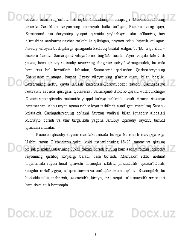 suvlari   bilan   sug’oriladi.   Biroq,bu   hududning,     aniqrog’i   Movarounnahrning
tarixida   Zarafshon   daryosining   ahamiyati   katta   bo’lgan;   Buxoro   uning   quyi,
Samarqand   esa   daryoning   yuqori   qismida   joylashgan,   ular   o’lkaning   boy
o’tmishida   navbatma-navbat   etakchilik   qilishgan,   poytaxt   rolini   bajarib   kelingan.
Navoiy viloyati boshqalarga qaraganda kechroq tashkil etilgan bo’lib, u qo’shni –
Buxoro   hamda   Samarqand   viloyatlarini   bog’lab   turadi.   Ayni   vaqtda   takidlash
joizki,   hech   qanday   iqtisodiy   rayonning   chegarasi   qatiy   bwlmaganidek,   bu   erda
ham   shu   hol   kuzatiladi.   Masalan,   Samarqand   qadimdan   Qashqadaryoning
Shahrisabz   mintaqasi   hamda   Jizzax   viloyatining   g’arbiy   qismi   bilan   bog’liq,
Buxoroning   neftni   qayta   ishlash   korxonasi-Qorovulbozor   zavodi   Qashqadaryo
resurslari   asosida   qurilgan.   Qolaversa,   Samarqand-Buxoro-Qarshi   «uchburchagi»
O’zbekiston   iqtisodiy   makonida   yaqqol   ko’zga   tashlanib   turadi.   Ammo,   shularga
qaramasdan ushbu rayon aynan uch viloyat tarkibida ajratilgani maqulroq Sababi-
kelajakda   Qashqadaryoning   qo’shni   Surxon   vodiysi   bilan   iqtisodiy   aloqalari
kuchayib   boradi   va   ular   birgalikda   yagona   Janubiy   iqtisodiy   rayonni   tashkil
qilishlari mumkin.  
Buxoro   iqtisodiy   rayoni   mamlakatimizda   ko’zga   ko’rinarli   mavqega   ega.
Ushbu   rayon   O’zbekiston   yalpi   ichki   mahsulotining   18-20,   sanoat   va   qishloq
xo’jaligi mahsulotlarining 22-23 foizini beradi buning ham asosiy foizini iqtisodiy
rayonning   qishloq   xo’jaligi   beradi   desa   bo’ladi.   Mamlakat   ichki   mehnat
taqsimotida   rayon   hosil   qiluvchi   tarmoqlar   sifatida   paxtachilik,   qorako’lchilik,
rangdor   metallurgiya,   xalqaro  turizm   va   boshqalar   xizmat   qiladi.   Shuningdek,   bu
hududda   pilla   etishtirish,   uzumchilik,   kimyo,   oziq-ovqat,   to’qimachilik   sanoatlari
ham rivojlanib bormoqda. 
3 