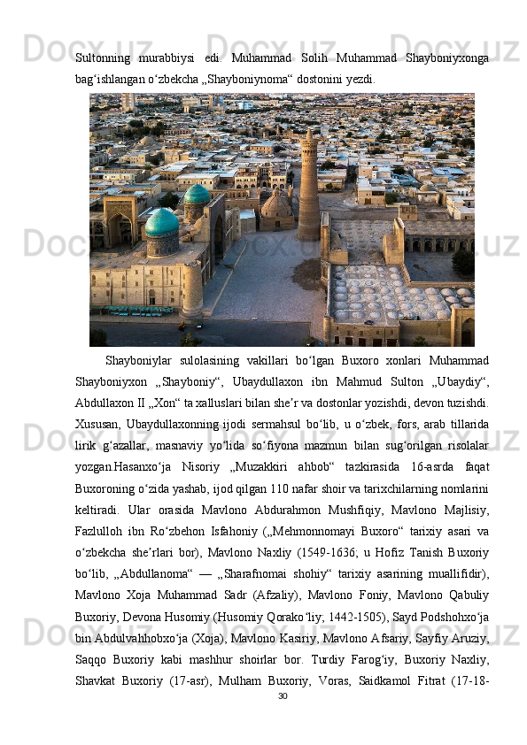 Sultonning   murabbiysi   edi.   Muhammad   Solih   Muhammad   Shayboniyxonga
bag ishlangan o zbekcha „Shayboniynoma“ dostonini yezdi. ʻ ʻ
Shayboniylar   sulolasining   vakillari   bo lgan   Buxoro   xonlari   Muhammad	
ʻ
Shayboniyxon   „Shayboniy“,   Ubaydullaxon   ibn   Mahmud   Sulton   „Ubaydiy“,
Abdullaxon II „Xon“ ta xalluslari bilan she r va dostonlar yozishdi, devon tuzishdi.	
ʼ
Xususan,   Ubaydullaxonning   ijodi   sermahsul   bo lib,   u   o zbek,   fors,   arab   tillarida	
ʻ ʻ
lirik   g azallar,   masnaviy   yo lida   so fiyona   mazmun   bilan   sug orilgan   risolalar	
ʻ ʻ ʻ ʻ
yozgan.Hasanxo ja   Nisoriy   „Muzakkiri   ahbob“   tazkirasida   16-asrda   faqat	
ʻ
Buxoroning o zida yashab, ijod qilgan 110 nafar shoir va tarixchilarning nomlarini	
ʻ
keltiradi.   Ular   orasida   Mavlono   Abdurahmon   Mushfiqiy,   Mavlono   Majlisiy,
Fazlulloh   ibn   Ro zbehon   Isfahoniy   („Mehmonnomayi   Buxoro“   tarixiy   asari   va	
ʻ
o zbekcha   she rlari   bor),   Mavlono   Naxliy   (1549-1636;   u   Hofiz   Tanish   Buxoriy	
ʻ ʼ
bo lib,   „Abdullanoma“   —   „Sharafnomai   shohiy“   tarixiy   asarining   muallifidir),
ʻ
Mavlono   Xoja   Muhammad   Sadr   (Afzaliy),   Mavlono   Foniy,   Mavlono   Qabuliy
Buxoriy, Devona Husomiy (Husomiy Qorako liy; 1442-1505), Sayd Podshohxo ja	
ʻ ʻ
bin Abdulvahhobxo ja (Xoja), Mavlono Kasiriy, Mavlono Afsariy, Sayfiy Aruziy,	
ʻ
Saqqo   Buxoriy   kabi   mashhur   shoirlar   bor.   Turdiy   Farog iy,   Buxoriy   Naxliy,	
ʻ
Shavkat   Buxoriy   (17-asr),   Mulham   Buxoriy,   Voras,   Saidkamol   Fitrat   (17-18-
30 