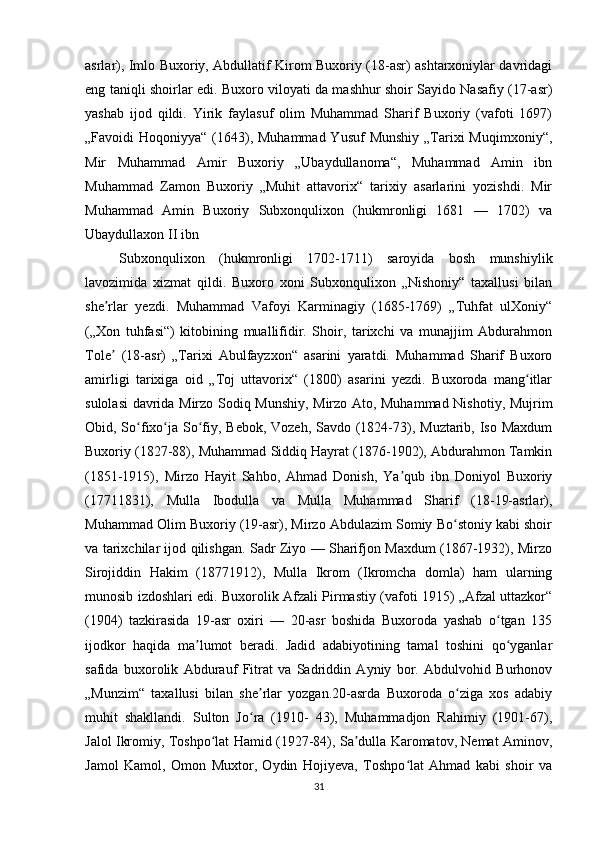 asrlar), Imlo Buxoriy, Abdullatif Kirom Buxoriy (18-asr) ashtarxoniylar davridagi
eng taniqli shoirlar edi. Buxoro viloyati da mashhur shoir Sayido Nasafiy (17-asr)
yashab   ijod   qildi.   Yirik   faylasuf   olim   Muhammad   Sharif   Buxoriy   (vafoti   1697)
„Favoidi  Hoqoniyya“ (1643), Muhammad  Yusuf  Munshiy  „Tarixi  Muqimxoniy“,
Mir   Muhammad   Amir   Buxoriy   „Ubaydullanoma“,   Muhammad   Amin   ibn
Muhammad   Zamon   Buxoriy   „Muhit   attavorix“   tarixiy   asarlarini   yozishdi.   Mir
Muhammad   Amin   Buxoriy   Subxonqulixon   (hukmronligi   1681   —   1702)   va
Ubaydullaxon II ibn 
Subxonqulixon   (hukmronligi   1702-1711)   saroyida   bosh   munshiylik
lavozimida   xizmat   qildi.   Buxoro   xoni   Subxonqulixon   „Nishoniy“   taxallusi   bilan
she rlar   yezdi.   Muhammad   Vafoyi   Karminagiy   (1685-1769)   „Tuhfat   ulXoniy“ʼ
(„Xon   tuhfasi“)   kitobining   muallifidir.   Shoir,   tarixchi   va   munajjim   Abdurahmon
Tole   (18-asr)   „Tarixi   Abulfayzxon“   asarini   yaratdi.   Muhammad   Sharif   Buxoro
ʼ
amirligi   tarixiga   oid   „Toj   uttavorix“   (1800)   asarini   yezdi.   Buxoroda   mang itlar	
ʻ
sulolasi davrida Mirzo Sodiq Munshiy, Mirzo Ato, Muhammad Nishotiy, Mujrim
Obid, So fixo ja So fiy, Bebok, Vozeh, Savdo (1824-73), Muztarib, Iso Maxdum	
ʻ ʻ ʻ
Buxoriy (1827-88), Muhammad Siddiq Hayrat (1876-1902), Abdurahmon Tamkin
(1851-1915),   Mirzo   Hayit   Sahbo,   Ahmad   Donish,   Ya qub   ibn   Doniyol   Buxoriy	
ʼ
(17711831),   Mulla   Ibodulla   va   Mulla   Muhammad   Sharif   (18-19-asrlar),
Muhammad Olim Buxoriy (19-asr), Mirzo Abdulazim Somiy Bo stoniy kabi shoir	
ʻ
va tarixchilar ijod qilishgan. Sadr Ziyo — Sharifjon Maxdum (1867-1932), Mirzo
Sirojiddin   Hakim   (18771912),   Mulla   Ikrom   (Ikromcha   domla)   ham   ularning
munosib izdoshlari edi. Buxorolik Afzali Pirmastiy (vafoti 1915) „Afzal uttazkor“
(1904)   tazkirasida   19-asr   oxiri   —   20-asr   boshida   Buxoroda   yashab   o tgan   135	
ʻ
ijodkor   haqida   ma lumot   beradi.   Jadid   adabiyotining   tamal   toshini   qo yganlar	
ʼ ʻ
safida   buxorolik   Abdurauf   Fitrat   va   Sadriddin   Ayniy   bor.   Abdulvohid   Burhonov
„Munzim“   taxallusi   bilan   she rlar   yozgan.20-asrda   Buxoroda   o ziga   xos   adabiy	
ʼ ʻ
muhit   shakllandi.   Sulton   Jo ra   (1910-   43),   Muhammadjon   Rahimiy   (1901-67),
ʻ
Jalol Ikromiy, Toshpo lat Hamid (1927-84), Sa dulla Karomatov, Nemat Aminov,	
ʻ ʼ
Jamol   Kamol,   Omon   Muxtor,   Oydin   Hojiyeva,   Toshpo lat   Ahmad   kabi   shoir   va	
ʻ
31 