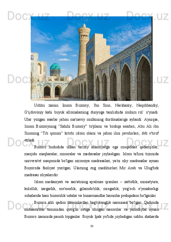 Ushbu   zamin   Imom   Buxoriy,   Ibn   Sino,   Narshaxiy,   Naqshbandiy,
G'ijduvoniy   kabi   buyuk   allomalarning   dunyoga   tanilishida   muhim   rol`   o'ynadi.
Ular   yozgan   asarlar   jahon   ma'naviy   mulkining   durdonalariga   aylandi.   Ayniqsa,
Imom   Buxoriyning   “Sahihi   Buxoriy”   to'plami   va   boshqa   asarlari,   Abu   Ali   ibn
Sinoning   “Tib   qonuni”   kitobi   islom   olami   va   jahon   ilmi   javohirlari,   deb   e'tirof
etiladi.
Buxoro   hududida   ulkan   tarixiy   ahamiyatga   ega   muqaddas   qadamjolar,
masjidu   maqbaralar,   minoralar   va   madrasalar   joylashgan.   Islom   ta'limi   tizimida
universitet   maqomida   bo'lgan   nizomiya   madrasalari,   ya'ni   oliy   madrasalar   aynan
Buxoroda   faoliyat   yuritgan.   Ularning   eng   mashhurlari   Mir   Arab   va   Ulug'bek
madrasai oliyalaridir.
Islom   madaniyati   va   san'atining   ajralmas   qismlari   –   xattotlik,   miniatyura,
kulollik,   zargarlik,   me'morlik,   gilamdo'zlik,   misgarlik,   yog'och   o'ymakorligi
sohalarida ham buxorolik ustalar va hunarmandlar hamisha peshqadam bo'lganlar.
Buxoro   ahli   qadim   zamonlardan   bag'rikenglik   namunasi   bo'lgan.   Qadimda
mutaassiblar   tomonidan   quvg'in   ostiga   olingan   nasorolar   va   yahudiylar   aynan
Buxoro zaminida panoh topganlar. Buyuk Ipak yo'lida joylashgan ushbu shaharda
33 