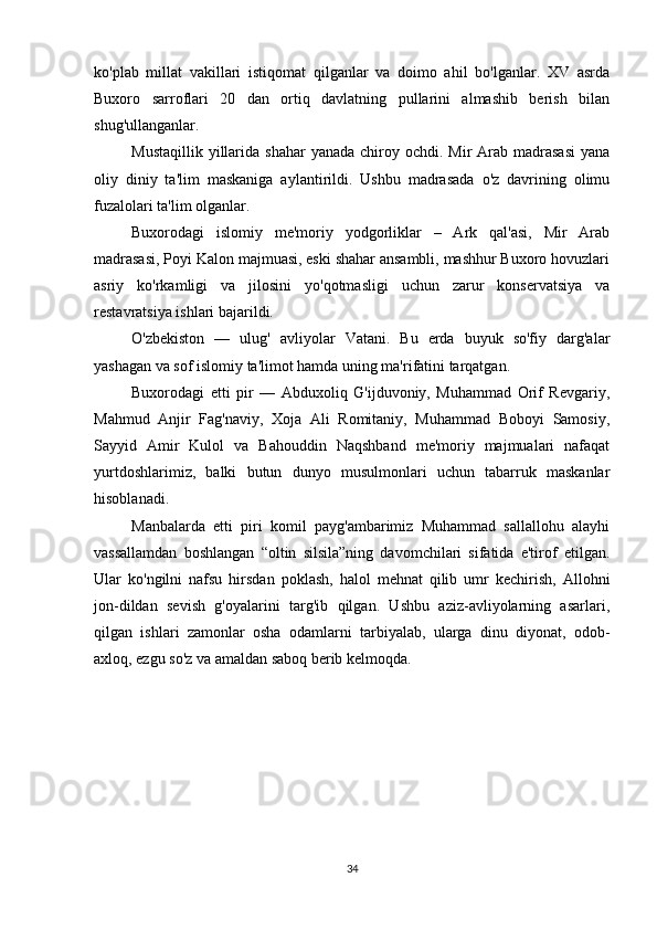 ko'plab   millat   vakillari   istiqomat   qilganlar   va   doimo   ahil   bo'lganlar.   XV   asrda
Buxoro   sarroflari   20   dan   ortiq   davlatning   pullarini   almashib   berish   bilan
shug'ullanganlar.
Mustaqillik  yillarida  shahar  yanada  chiroy ochdi.  Mir  Arab  madrasasi  yana
oliy   diniy   ta'lim   maskaniga   aylantirildi.   Ushbu   madrasada   o'z   davrining   olimu
fuzalolari ta'lim olganlar.
Buxorodagi   islomiy   me'moriy   yodgorliklar   –   Ark   qal'asi,   Mir   Arab
madrasasi, Poyi Kalon majmuasi, eski shahar ansambli, mashhur Buxoro hovuzlari
asriy   ko'rkamligi   va   jilosini   yo'qotmasligi   uchun   zarur   konservatsiya   va
restavratsiya ishlari bajarildi.
O'zbekiston   —   ulug'   avliyolar   Vatani.   Bu   erda   buyuk   so'fiy   darg'alar
yashagan va sof islomiy ta'limot hamda uning ma'rifatini tarqatgan.
Buxorodagi   etti   pir   —   Abduxoliq   G'ijduvoniy,   Muhammad   Orif   Revgariy,
Mahmud   Anjir   Fag'naviy,   Xoja   Ali   Romitaniy,   Muhammad   Boboyi   Samosiy,
Sayyid   Amir   Kulol   va   Bahouddin   Naqshband   me'moriy   majmualari   nafaqat
yurtdoshlarimiz,   balki   butun   dunyo   musulmonlari   uchun   tabarruk   maskanlar
hisoblanadi.
Manbalarda   etti   piri   komil   payg'ambarimiz   Muhammad   sallallohu   alayhi
vassallamdan   boshlangan   “oltin   silsila”ning   davomchilari   sifatida   e'tirof   etilgan.
Ular   ko'ngilni   nafsu   hirsdan   poklash,   halol   mehnat   qilib   umr   kechirish,   Allohni
jon-dildan   sevish   g'oyalarini   targ'ib   qilgan.   Ushbu   aziz-avliyolarning   asarlari,
qilgan   ishlari   zamonlar   osha   odamlarni   tarbiyalab,   ularga   dinu   diyonat,   odob-
axloq, ezgu so'z va amaldan saboq berib kelmoqda.
34 