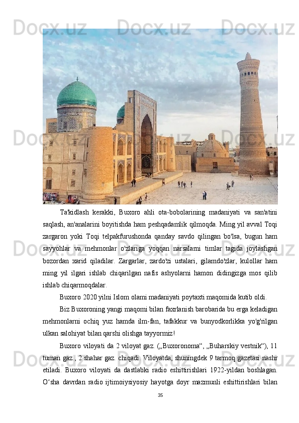 Ta'kidlash   kerakki,   Buxoro   ahli   ota-bobolarining   madaniyati   va   san'atini
saqlash, an'analarini boyitishda ham peshqadamlik qilmoqda. Ming yil avval Toqi
zargaron   yoki   Toqi   telpakfurushonda   qanday   savdo   qilingan   bo'lsa,   bugun   ham
sayyohlar   va   mehmonlar   o'zlariga   yoqqan   narsalarni   timlar   tagida   joylashgan
bozordan   xarid   qiladilar.   Zargarlar,   zardo'zi   ustalari,   gilamdo'zlar,   kulollar   ham
ming   yil   ilgari   ishlab   chiqarilgan   nafis   ashyolarni   hamon   didingizga   mos   qilib
ishlab chiqarmoqdalar.
Buxoro 2020 yilni Islom olami madaniyati poytaxti maqomida kutib oldi.
Biz Buxoroning yangi maqomi bilan faxrlanish barobarida bu erga keladigan
mehmonlarni   ochiq   yuz   hamda   ilm-fan,   tafakkur   va   bunyodkorlikka   yo'g'rilgan
ulkan salohiyat bilan qarshi olishga tayyormiz!
Buxoro viloyati da 2 viloyat gaz. („Buxoronoma“, „Buharskiy vestnik“), 11
tuman gaz., 2 shahar gaz. chiqadi. Viloyatda, shuningdek 9 tarmoq gazetasi nashr
etiladi.   Buxoro   viloyati   da   dastlabki   radio   eshittirishlari   1922-yildan   boshlagan.
O sha   davrdan   radio   ijtimoiysiyosiy   hayotga   doyr   mazmunli   eshittirishlari   bilanʻ
35 