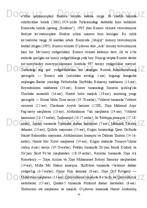 e tibor   qozonmoqdasr   Buxoro   viloyati   radiosi   oyiga   30   soatlik   hajmdaʼ
eshittirishlar   beradi   (2001).1924-yilda   Turkistondagi   dastlabki   kino   tashkiloti
Buxoroda   tuzildi   (qarang   „Buxkino“).   1993   ylan   Buxoro   viloyati   televideniyesi
faoliyat   ko rsatmoqdasr   Studiya   uchun   maxsus   bino   kurilgan.   Bir   oylik	
ʻ
ko rsatuvlar   vaqgi   30   soatdan   ortadi.   Buxoroda   „Istiqlol“   xususiy   televideniyesi	
ʻ
tashkil ztilgan (1995). Buxoro viloyati G ijduvon shla „Ark“ xususiy televideniyesi	
ʻ
ham   bor.   Me moriy   yodgorliklari.   Buxoro   viloyati   kddimiy   davr,   ilk   va   o rta	
ʼ ʻ
asrlarda qurilgan me moriy yodgorliklarga juda boy. Hozirgi vaqtda Buxoro davlat	
ʼ
me moriybadiiy   muzeyqo rikxonasi   hisobida   997   tarixiy   yodgorliklar   mavjud.	
ʼ ʻ
Turondagi   eng   qad.   yodgorliklardan   biri   sanalgan   Buxoro   hukmdorlarining
qarorgohi   —   Buxoro   arki   (miloddan   avvalgi   1-asr)   bugungi   kungacha
saqlangan.Shahar   yonidagi   Fathobodda   Sayfiddin   Boharziy   makbarasi   (13-asr),
Bayonkulixon   makbarasi   (14-asr),   Buxoro   tumanidagi   Sumiton   qishlog ida	
ʻ
Chorbakr   ansambli   (16-asr),   Hazrat   bobo   masjidi   (18-asr),   amirning   yozgi
qarorgohi — Sitorai Mohi Xosa saroyi (19-20-asrlar), Vobkent tumanida Vobkent
minorasi   (12-asr),   Chashmai   Ayyub   hazirasi   (1208),   Xoja   Mahmud   Anjir
Fag naviy   maqbarasi   (13-asr),   Abdurahmon   Vali   maqbarasi   (14-asr),   Vobkent	
ʻ
hammomi (16-17-asrlar), Toshmasjid (16-17-asrlar), So fidehqon xonaqosi (17-18-	
ʻ
asrlar),   Jondor   tumanida   Varaxsha   shahar   harobalari   (7-asr),   Mahmud   Torobiy
dahmasi   (13-asr),   Qizbibi   majmuasi   (15-asr),   Kogon   tumanidagi   Qasri   Orifonda
Hazrat  Bahouddin  majmuasi,  Abdulazizxon  honaqosi  va  Dahmai   Shohon (14-16-
asrlar),   Hazrat   Mir   Kulol   maqbarasi   (14-asr),   Kogon   shahrida   Temiryo lchilar	
ʻ
(sobiq   Amir)   saroyi   (19-20-asrlar),   Peshku   tumanida   Xo jam   Bandi   Kushod   va	
ʻ
Xo jam   Sayd   Po lat   maqbaralari   (18-19-asrlar),   Romitan   tumanida   Xoja   Ali	
ʻ ʻ
Rometaniy   —   Xojai   Azizon   va   Xoja   Muhammad   Boboyi   Samosiy   maqbaralari
(14-asr),   Mulla   Mir   Hakim   xonaqosi,   Shofirkon   tumanida   Vardonze   shahar
yodgorligi   (6-7-asrlar),   Hazor   Hyp   daxmasi   (8-asr),   Xoja   Orif   Revgariy   —
Mohitobon maqbarasi (13-asr), Qorovulbozor tumanida Bo zachi va Qorovulbozor	
ʻ
sardobalari   (17-asr),   Qorako l   tumanida   Poykend   shahar   harobalari   (8-asr).	
ʻ
Shoburxon   ota   maqbarasi   va   masjidi,   G ijduvon   tumanida   Hazrat   Abduxoliq	
ʻ
36 
