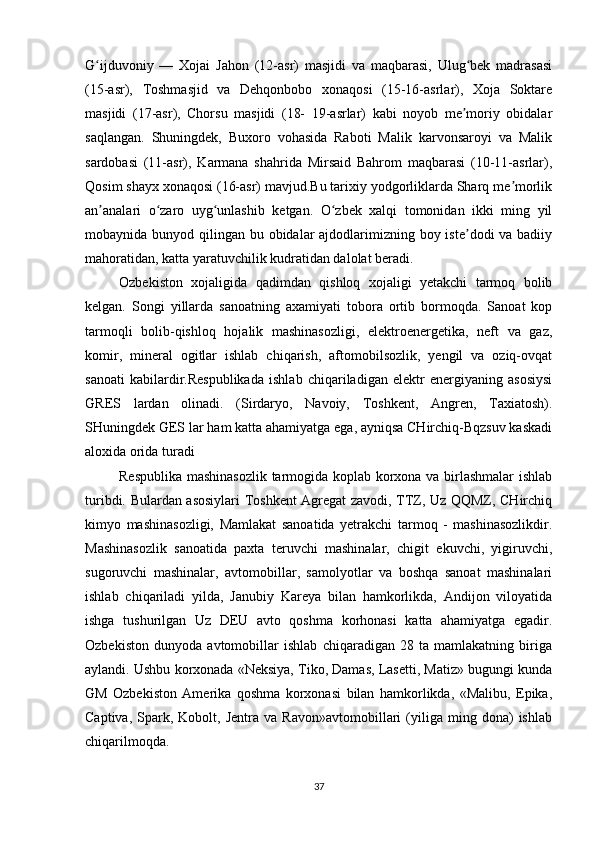 G ijduvoniy   —   Xojai   Jahon   (12-asr)   masjidi   va   maqbarasi,   Ulug bek   madrasasiʻ ʻ
(15-asr),   Toshmasjid   va   Dehqonbobo   xonaqosi   (15-16-asrlar),   Xoja   Soktare
masjidi   (17-asr),   Chorsu   masjidi   (18-   19-asrlar)   kabi   noyob   me moriy   obidalar	
ʼ
saqlangan.   Shuningdek,   Buxoro   vohasida   Raboti   Malik   karvonsaroyi   va   Malik
sardobasi   (11-asr),   Karmana   shahrida   Mirsaid   Bahrom   maqbarasi   (10-11-asrlar),
Qosim shayx xonaqosi (16-asr) mavjud.Bu tarixiy yodgorliklarda Sharq me morlik	
ʼ
an analari   o zaro   uyg unlashib   ketgan.   O zbek   xalqi   tomonidan   ikki   ming   yil	
ʼ ʻ ʻ ʻ
mobaynida bunyod qilingan bu obidalar ajdodlarimizning boy iste dodi va badiiy	
ʼ
mahoratidan, katta yaratuvchilik kudratidan dalolat beradi.
Ozbekiston   xojaligida   qadimdan   qishloq   xojaligi   yetakchi   tarmoq   bolib
kelgan.   Songi   yillarda   sanoatning   axamiyati   tobora   ortib   bormoqda.   Sanoat   kop
tarmoqli   bolib-qishloq   hojalik   mashinasozligi,   elektroenergetika,   neft   va   gaz,
komir,   mineral   ogitlar   ishlab   chiqarish,   aftomobilsozlik,   yengil   va   oziq-ovqat
sanoati   kabilardir.Respublikada   ishlab   chiqariladigan   elektr   energiyaning   asosiysi
GRES   lardan   olinadi.   (Sirdaryo,   Navoiy,   Toshkent,   Angren,   Taxiatosh).
SHuningdek GES lar ham katta ahamiyatga ega, ayniqsa CHirchiq-Bqzsuv kaskadi
aloxida orida turadi
Respublika mashinasozlik tarmogida koplab korxona va birlashmalar  ishlab
turibdi. Bulardan asosiylari  Toshkent Agregat zavodi, TTZ, Uz QQMZ, CHirchiq
kimyo   mashinasozligi,   Mamlakat   sanoatida   yetrakchi   tarmoq   -   mashinasozlikdir.
Mashinasozlik   sanoatida   paxta   teruvchi   mashinalar,   chigit   ekuvchi,   yigiruvchi,
sugoruvchi   mashinalar,   avtomobillar,   samolyotlar   va   boshqa   sanoat   mashinalari
ishlab   chiqariladi   yilda,   Janubiy   Kareya   bilan   hamkorlikda,   Andijon   viloyatida
ishga   tushurilgan   Uz   DEU   avto   qoshma   korhonasi   katta   ahamiyatga   egadir.
Ozbekiston   dunyoda   avtomobillar   ishlab   chiqaradigan   28   ta   mamlakatning   biriga
aylandi. Ushbu korxonada «Neksiya, Tiko, Damas, Lasetti, Matiz» bugungi kunda
GM   Ozbekiston   Amerika   qoshma   korxonasi   bilan   hamkorlikda,   «Malibu,   Epika,
Captiva,   Spark,   Kobolt,  Jentra   va   Ravon»avtomobillari   (yiliga  ming   dona)   ishlab
chiqarilmoqda.
37 