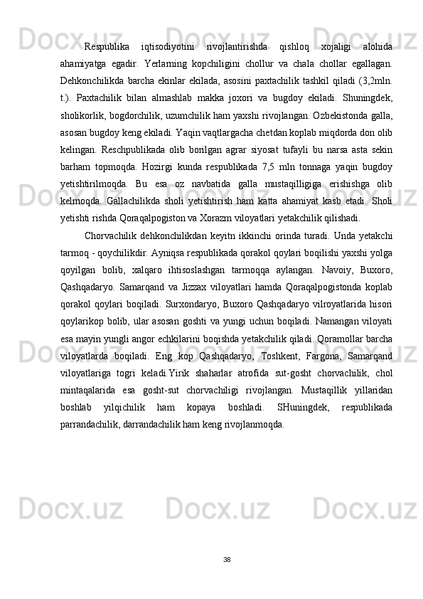 Respublika   iqtisodiyotini   rivojlantirishda   qishloq   xojaligi   alohida
ahamiyatga   egadir.   Yerlarning   kopchiligini   chollur   va   chala   chollar   egallagan.
Dehkonchilikda   barcha   ekinlar   ekilada,   asosini   paxtachilik  tashkil   qiladi   (3,2mln.
t.).   Paxtachilik   bilan   almashlab   makka   joxori   va   bugdoy   ekiladi.   Shuningdek,
sholikorlik, bogdorchilik, uzumchilik ham yaxshi rivojlangan. Ozbekistonda galla,
asosan bugdoy keng ekiladi. Yaqin vaqtlargacha chetdan koplab miqdorda don olib
kelingan.   Reschpublikada   olib   borilgan   agrar   siyosat   tufayli   bu   narsa   asta   sekin
barham   topmoqda.   Hozirgi   kunda   respublikada   7,5   mln   tonnaga   yaqin   bugdoy
yetishtirilmoqda.   Bu   esa   oz   navbatida   galla   mustaqilligiga   erishishga   olib
kelmoqda.   Gallachilikda   sholi   yetishtirish   ham   katta   ahamiyat   kasb   etadi.   Sholi
yetishti rishda Qoraqalpogiston va Xorazm viloyatlari yetakchilik qilishadi.
Chorvachilik   dehkonchilikdan   keyitn   ikkinchi   orinda   turadi.   Unda   yetakchi
tarmoq - qoychilikdir. Ayniqsa respublikada qorakol qoylari boqilishi yaxshi yolga
qoyilgan   bolib,   xalqaro   ihtisoslashgan   tarmoqqa   aylangan.   Navoiy,   Buxoro,
Qashqadaryo.   Samarqand   va   Jizzax   viloyatlari   hamda   Qoraqalpogistonda   koplab
qorakol   qoylari   boqiladi.   Surxondaryo,   Buxoro   Qashqadaryo   vilroyatlarida   hisori
qoylarikop bolib, ular  asosan  goshti  va yungi  uchun boqiladi. Namangan viloyati
esa mayin yungli angor echkilarini boqishda yetakchilik qiladi. Qoramollar barcha
viloyatlarda   boqiladi.   Eng   kop   Qashqadaryo,   Toshkent,   Fargona,   Samarqand
viloyatlariga   togri   keladi.Yirik   shaharlar   atrofida   sut-gosht   chorvachilik,   chol
mintaqalarida   esa   gosht-sut   chorvachiligi   rivojlangan.   Mustaqillik   yillaridan
boshlab   yilqichilik   ham   kopaya   boshladi.   SHuningdek,   respublikada
parrandachilik, darrandachilik ham keng rivojlanmoqda.
38 