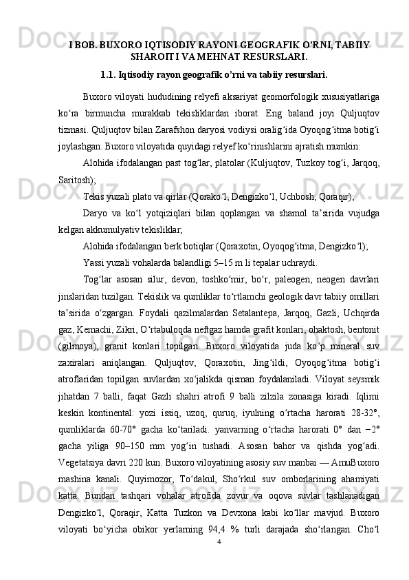 I BOB. BUXORO IQTISODIY RAYONI GEOGRAFIK O’RNI, TABIIY
SHAROITI VA MEHNAT RESURSLARI.
1.1. Iqtisodiy rayon geografik o’rni va tabiiy resurslari.
Buxoro viloyati hududining relyefi aksariyat geomorfologik xususiyatlariga
ko ra   birmuncha   murakkab   tekisliklardan   iborat.   Eng   baland   joyi   Quljuqtovʻ
tizmasi. Quljuqtov bilan Zarafshon daryosi vodiysi oralig ida Oyoqog itma botig i	
ʻ ʻ ʻ
joylashgan. Buxoro viloyatida quyidagi relyef ko rinishlarini ajratish mumkin:	
ʻ
Alohida ifodalangan past tog lar, platolar (Kuljuqtov, Tuzkoy tog i, Jarqoq,	
ʻ ʻ
Saritosh);
Tekis yuzali plato va qirlar (Qorako l, Dengizko l, Uchbosh, Qoraqir);	
ʻ ʻ
Daryo   va   ko l   yotqiziqlari   bilan   qoplangan   va   shamol   ta sirida   vujudga	
ʻ ʼ
kelgan akkumulyativ tekisliklar;
Alohida ifodalangan berk botiqlar (Qoraxotin, Oyoqog itma, Dengizko l);	
ʻ ʻ
Yassi yuzali vohalarda balandligi 5–15 m li tepalar uchraydi.
Tog lar   asosan   silur,   devon,   toshko mir,   bo r,   paleogen,   neogen   davrlari	
ʻ ʻ ʻ
jinslaridan tuzilgan. Tekislik va qumliklar to rtlamchi geologik davr tabiiy omillari	
ʻ
ta sirida   o zgargan.   Foydali   qazilmalardan   Setalantepa,   Jarqoq,   Gazli,   Uchqirda	
ʼ ʻ
gaz, Kemachi, Zikri, O rtabuloqda neftgaz hamda grafit konlari, ohaktosh, bentonit	
ʻ
(gilmoya),   granit   konlari   topilgan.   Buxoro   viloyatida   juda   ko p   mineral   suv	
ʻ
zaxiralari   aniqlangan.   Quljuqtov,   Qoraxotin,   Jing ildi,   Oyoqog itma   botig i	
ʻ ʻ ʻ
atroflaridan   topilgan   suvlardan   xo jalikda   qisman   foydalaniladi.   Viloyat   seysmik	
ʻ
jihatdan   7   balli,   faqat   Gazli   shahri   atrofi   9   balli   zilzila   zonasiga   kiradi.   Iqlimi
keskin   kontinental:   yozi   issiq,   uzoq,   quruq,   iyulning   o rtacha   harorati   28-32°,	
ʻ
qumliklarda   60-70°   gacha   ko tariladi.   yanvarning   o rtacha   harorati   0°   dan   −2°	
ʻ ʻ
gacha   yiliga   90–150   mm   yog in   tushadi.   Asosan   bahor   va   qishda   yog adi.	
ʻ ʻ
Vegetatsiya davri 220 kun. Buxoro viloyatining asosiy suv manbai — AmuBuxoro
mashina   kanali.   Quyimozor,   To dakul,   Sho rkul   suv   omborlarining   ahamiyati
ʻ ʻ
katta.   Bundan   tashqari   vohalar   atrofida   zovur   va   oqova   suvlar   tashlanadigan
Dengizko l,   Qoraqir,   Katta   Tuzkon   va   Devxona   kabi   ko llar   mavjud.   Buxoro	
ʻ ʻ
viloyati   bo yicha   obikor   yerlarning   94,4   %   turli   darajada   sho rlangan.   Cho l	
ʻ ʻ ʻ
4 