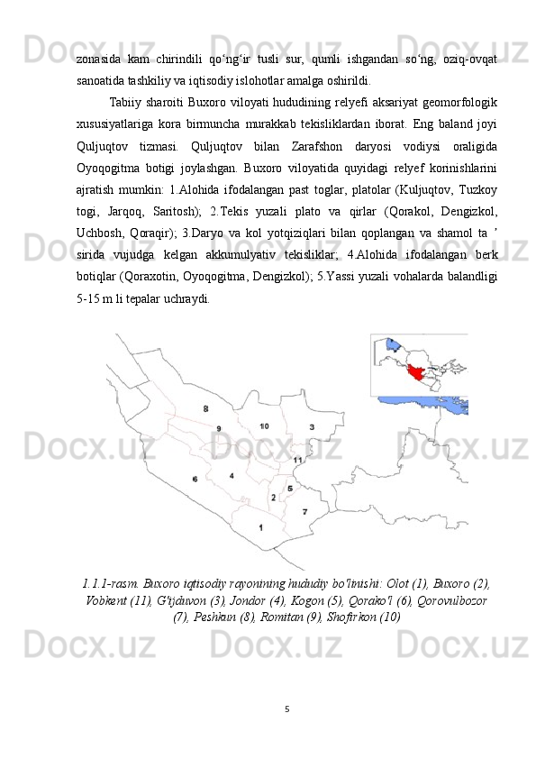 zonasida   kam   chirindili   qo ng ir   tusli   sur,   qumli   ishgandan   so ng,   oziq-ovqatʻ ʻ ʻ
sanoatida tashkiliy va iqtisodiy islohotlar amalga oshirildi.
Tabiiy  sharoiti  Buxoro  viloyati  hududining relyefi  aksariyat  geomorfologik
xususiyatlariga   kora   birmuncha   murakkab   tekisliklardan   iborat.   Eng   baland   joyi
Quljuqtov   tizmasi.   Quljuqtov   bilan   Zarafshon   daryosi   vodiysi   oraligida
Oyoqogitma   botigi   joylashgan.   Buxoro   viloyatida   quyidagi   relyef   korinishlarini
ajratish   mumkin:   1.Alohida   ifodalangan   past   toglar,   platolar   (Kuljuqtov,   Tuzkoy
togi,   Jarqoq,   Saritosh);   2.Tekis   yuzali   plato   va   qirlar   (Qorakol,   Dengizkol,
Uchbosh,   Qoraqir);   3.Daryo   va   kol   yotqiziqlari   bilan   qoplangan   va   shamol   ta  	
ʼ
sirida   vujudga   kelgan   akkumulyativ   tekisliklar;   4.Alohida   ifodalangan   berk
botiqlar (Qoraxotin, Oyoqogitma, Dengizkol); 5.Yassi yuzali vohalarda balandligi
5-15 m li tepalar uchraydi.
1.1.1-rasm. Buxoro iqtisodiy rayonining hududiy bo'linishi: Olot (1), Buxoro (2),
Vobkent (11), G'ijduvon (3), Jondor (4), Kogon (5), Qorako'l (6), Qorovulbozor
(7), Peshkun (8), Romitan (9), Shofirkon (10)
5 