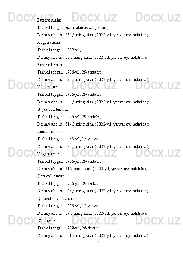 Buxoro shahri:
Tashkil topgan: eramizdan avvalgi V asr;
Doimiy aholisi: 286,3 ming kishi (2022-yil, yanvar oyi holatida);
Kogon shahri:
Tashkil topgan: 1929-yil;
Doimiy aholisi: 63,0 ming kishi (2022-yil, yanvar oyi holatida);
Buxoro tumani:
Tashkil topgan: 1926-yil, 29-sentabr;
Doimiy aholisi: 173,3 ming kishi (2022-yil, yanvar oyi holatida);
Vobkent tumani:
Tashkil topgan: 1926-yil, 29-sentabr;
Doimiy aholisi: 144,5 ming kishi (2022-yil, yanvar oyi holatida);
G ijduvon tumani:ʻ
Tashkil topgan: 1926-yil, 29-sentabr;
Doimiy aholisi: 314,0 ming kishi (2022-yil, yanvar oyi holatida);
Jondor tumani:
Tashkil topgan: 1935-yil, 17-yanvar;
Doimiy aholisi: 180,3 ming kishi (2022-yil, yanvar oyi holatida);
Kogon tumani:
Tashkil topgan: 1926-yil, 29-sentabr;
Doimiy aholisi: 81,7 ming kishi (2022-yil, yanvar oyi holatida);
Qorako‘l tumani:
Tashkil topgan: 1926-yil, 29-sentabr;
Doimiy aholisi: 168,3 ming kishi (2022-yil, yanvar oyi holatida);
Qorovulbozor tumani:
Tashkil topgan: 1993-yil, 12-yanvar;
Doimiy aholisi: 19,3 ming kishi (2022-yil, yanvar oyi holatida);
Olot tumani:
Tashkil topgan: 1989-yil, 26-dekabr;
Doimiy aholisi: 101,9 ming kishi (2022-yil, yanvar oyi holatida);
7 