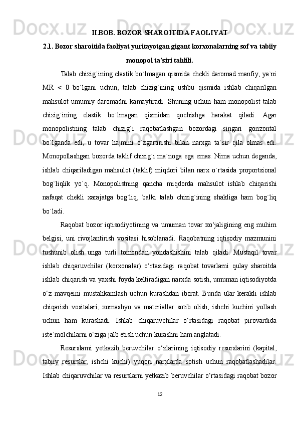 II.BOB. BOZOR SHAROITIDA FAOLIYAT
2.1. Bozor sharoitida faoliyat yuritayotgan gigant korxonalarning sof va tabiiy
monopol ta’siri tahlili.
Talab chizig`ining elastik bo`lmagan qismida chekli daromad manfiy, ya`ni
MR      0   bo`lgani   uchun,   talab   chizig`ining   ushbu   qismida   ishlab   chiqarilgan
mahsulot   umumiy   daromadni   kamaytiradi.   Shuning   uchun   ham   monopolist   talab
chizig`ining   elastik   bo`lmagan   qismidan   qochishga   harakat   qiladi.   Agar
monopolistning   talab   chizig`i   raqobatlashgan   bozordagi   singari   gorizontal
bo`lganda   edi,   u   tovar   hajmini   o`zgartirishi   bilan   narxga   ta`sir   qila   olmas   edi.
Monopollashgan bozorda taklif chizig`i ma`noga ega emas. Nima uchun deganda,
ishlab   chiqariladigan   mahsulot   (taklif)   miqdori   bilan   narx   o`rtasida   proportsional
bog`liqlik   yo`q.   Monopolistning   qancha   miqdorda   mahsulot   ishlab   chiqarishi
nafaqat   chekli   xarajatga   bog`liq,   balki   talab   chizig`ining   shakliga   ham   bog`liq
bo`ladi.
Raqobat   bozor   iqtisodiyotining   va   umuman   tovar   xo‘jaligining   eng   muhim
belgisi,   uni   rivojlantirish   vositasi   hisoblanadi.   Raqobatning   iqtisodiy   mazmunini
tushunib   olish   unga   turli   tomondan   yondashishini   talab   qiladi.   Mustaqil   tovar
ishlab   chiqaruvchilar   (korxonalar)   o‘rtasidagi   raqobat   tovarlarni   qulay   sharoitda
ishlab chiqarish va yaxshi foyda keltiradigan narxda sotish, umuman iqtisodiyotda
o‘z   mavqeini   mustahkamlash   uchun   kurashdan   iborat.   Bunda   ular   kerakli   ishlab
chiqarish   vositalari,   xomashyo   va   materiallar   sotib   olish,   ishchi   kuchini   yollash
uchun   ham   kurashadi.   Ishlab   chiqaruvchilar   o‘rtasidagi   raqobat   pirovardida
iste’molchilarni o‘ziga jalb etish uchun kurashni ham anglatadi.
Resurslarni   yetkazib   beruvchilar   o‘zlarining   iqtisodiy   resurslarini   (kapital,
tabiiy   resurslar,   ishchi   kuchi)   yuqori   narxlarda   sotish   uchun   raqobatlashadilar.
Ishlab chiqaruvchilar va resurslarni yetkazib beruvchilar o‘rtasidagi raqobat bozor
12 