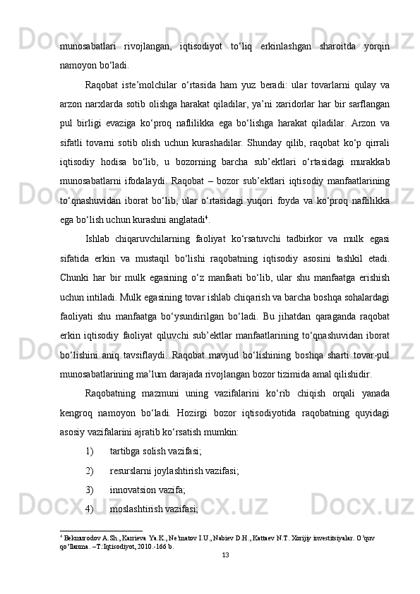 munosabatlari   rivojlangan,   iqtisodiyot   to‘liq   erkinlashgan   sharoitda   yorqin
namoyon bo‘ladi.
Raqobat   iste’molchilar   o‘rtasida   ham   yuz   beradi:   ular   tovarlarni   qulay   va
arzon narxlarda sotib  olishga  harakat  qiladilar, ya’ni  xaridorlar  har  bir  sarflangan
pul   birligi   evaziga   ko‘proq   naflilikka   ega   bo‘lishga   harakat   qiladilar.   Arzon   va
sifatli   tovarni   sotib   olish   uchun   kurashadilar.   Shunday   qilib,   raqobat   ko‘p   qirrali
iqtisodiy   hodisa   bo‘lib,   u   bozorning   barcha   sub’ektlari   o‘rtasidagi   murakkab
munosabatlarni   ifodalaydi.   Raqobat   –   bozor   sub’ektlari   iqtisodiy   manfaatlarining
to‘qnashuvidan   iborat   bo‘lib,   ular   o‘rtasidagi   yuqori   foyda   va   ko‘proq   naflilikka
ega bo‘lish uchun kurashni anglatadi 4
.  
Ishlab   chiqaruvchilarning   faoliyat   ko‘rsatuvchi   tadbirkor   va   mulk   egasi
sifatida   erkin   va   mustaqil   bo‘lishi   raqobatning   iqtisodiy   asosini   tashkil   etadi.
Chunki   har   bir   mulk   egasining   o‘z   manfaati   bo‘lib,   ular   shu   manfaatga   erishish
uchun intiladi. Mulk egasining tovar ishlab chiqarish va barcha boshqa sohalardagi
faoliyati   shu   manfaatga   bo‘ysundirilgan   bo‘ladi.   Bu   jihatdan   qaraganda   raqobat
erkin   iqtisodiy   faoliyat   qiluvchi   sub’ektlar   manfaatlarining   to‘qnashuvidan   iborat
bo‘lishini   aniq   tavsiflaydi.   Raqobat   mavjud   bo‘lishining   boshqa   sharti   tovar-pul
munosabatlarining ma’lum darajada rivojlangan bozor tizimida amal qilishidir.
Raqobatning   mazmuni   uning   vazifalarini   ko‘rib   chiqish   orqali   yanada
kengroq   namoyon   bo‘ladi.   Hozirgi   bozor   iqtisodiyotida   raqobatning   quyidagi
asosiy vazifalarini ajratib ko‘rsatish mumkin:
1) tartibga solish vazifasi;
2) resurslarni joylashtirish vazifasi;
3) innovatsion vazifa;
4) moslashtirish vazifasi;
4
 Bekmurodov A.Sh., Karrieva Ya.K., Ne’matov I.U., Nabiev D.H., Kattaev N.T. Xorijiy investitsiyalar.  O’quv 
qo’llanma. –T.:Iqtisodiyot, 2010.-166 b.
13 
