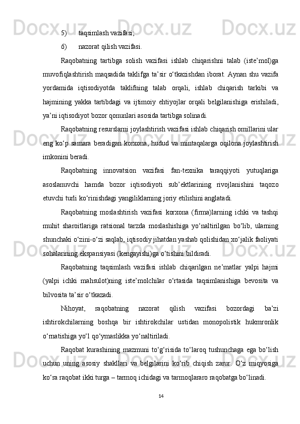 5) taqsimlash vazifasi;
6) nazorat qilish vazifasi.
Raqobatning   tartibga   solish   vazifasi   ishlab   chiqarishni   talab   (iste’mol)ga
muvofiqlashtirish maqsadida taklifga ta’sir  o‘tkazishdan  iborat. Aynan shu vazifa
yordamida   iqtisodiyotda   taklifning   talab   orqali,   ishlab   chiqarish   tarkibi   va
hajmining   yakka   tartibdagi   va   ijtimoiy   ehtiyojlar   orqali   belgilanishiga   erishiladi,
ya’ni iqtisodiyot bozor qonunlari asosida tartibga solinadi.
Raqobatning resurslarni joylashtirish vazifasi ishlab chiqarish omillarini ular
eng  ko‘p  samara  beradigan  korxona,  hudud  va  mintaqalarga  oqilona  joylashtirish
imkonini beradi.
Raqobatning   innovatsion   vazifasi   fan-texnika   taraqqiyoti   yutuqlariga
asoslanuvchi   hamda   bozor   iqtisodiyoti   sub’ektlarining   rivojlanishini   taqozo
etuvchi turli ko‘rinishdagi yangiliklarning joriy etilishini anglatadi.
Raqobatning   moslashtirish   vazifasi   korxona   (firma)larning   ichki   va   tashqi
muhit   sharoitlariga   ratsional   tarzda   moslashishiga   yo‘naltirilgan   bo‘lib,   ularning
shunchaki o‘zini-o‘zi saqlab, iqtisodiy jihatdan yashab qolishidan xo‘jalik faoliyati
sohalarining ekspansiyasi (kengayishi)ga o‘tishini bildiradi.
Raqobatning   taqsimlash   vazifasi   ishlab   chiqarilgan   ne’matlar   yalpi   hajmi
(yalpi   ichki   mahsulot)ning   iste’molchilar   o‘rtasida   taqsimlanishiga   bevosita   va
bilvosita ta’sir o‘tkazadi.
Nihoyat,   raqobatning   nazorat   qilish   vazifasi   bozordagi   ba’zi
ishtirokchilarning   boshqa   bir   ishtirokchilar   ustidan   monopolistik   hukmronlik
o‘rnatishiga yo‘l qo‘ymaslikka yo‘naltiriladi.
Raqobat   kurashining   mazmuni   to‘g‘risida   to‘laroq   tushunchaga   ega   bo‘lish
uchun   uning   asosiy   shakllari   va   belgilarini   ko‘rib   chiqish   zarur.   O‘z   miqyosiga
ko‘ra raqobat ikki turga – tarmoq ichidagi va tarmoqlararo raqobatga bo‘linadi.
14 