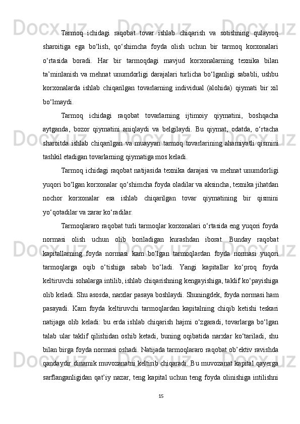 Tarmoq   ichidagi   raqobat   tovar   ishlab   chiqarish   va   sotishning   qulayroq
sharoitiga   ega   bo‘lish,   qo‘shimcha   foyda   olish   uchun   bir   tarmoq   korxonalari
o‘rtasida   boradi.   Har   bir   tarmoqdagi   mavjud   korxonalarning   texnika   bilan
ta’minlanish   va   mehnat   unumdorligi   darajalari   turlicha   bo‘lganligi   sababli,   ushbu
korxonalarda   ishlab   chiqarilgan   tovarlarning   individual   (alohida)   qiymati   bir   xil
bo‘lmaydi.
Tarmoq   ichidagi   raqobat   tovarlarning   ijtimoiy   qiymatini,   boshqacha
aytganda,   bozor   qiymatini   aniqlaydi   va   belgilaydi.   Bu   qiymat,   odatda,   o‘rtacha
sharoitda   ishlab   chiqarilgan   va   muayyan   tarmoq   tovarlarining   ahamiyatli   qismini
tashkil etadigan tovarlarning qiymatiga mos keladi.
Tarmoq ichidagi  raqobat natijasida  texnika darajasi  va mehnat unumdorligi
yuqori bo‘lgan korxonalar qo‘shimcha foyda oladilar va aksincha, texnika jihatdan
nochor   korxonalar   esa   ishlab   chiqarilgan   tovar   qiymatining   bir   qismini
yo‘qotadilar va zarar ko‘radilar.
Tarmoqlararo raqobat turli tarmoqlar korxonalari o‘rtasida eng yuqori foyda
normasi   olish   uchun   olib   boriladigan   kurashdan   iborat.   Bunday   raqobat
kapitallarning   foyda   normasi   kam   bo‘lgan   tarmoqlardan   foyda   normasi   yuqori
tarmoqlarga   oqib   o‘tishiga   sabab   bo‘ladi.   Yangi   kapitallar   ko‘proq   foyda
keltiruvchi sohalarga intilib, ishlab chiqarishning kengayishiga, taklif ko‘payishiga
olib keladi. Shu asosda, narxlar pasaya boshlaydi. Shuningdek, foyda normasi ham
pasayadi.   Kam   foyda   keltiruvchi   tarmoqlardan   kapitalning   chiqib   ketishi   teskari
natijaga   olib   keladi:   bu   erda   ishlab   chiqarish   hajmi   o‘zgaradi,   tovarlarga   bo‘lgan
talab   ular   taklif   qilishidan   oshib   ketadi,   buning   oqibatida   narxlar   ko‘tariladi,   shu
bilan birga foyda normasi oshadi. Natijada tarmoqlararo raqobat ob’ektiv ravishda
qandaydir dinamik muvozanatni keltirib chiqaradi. Bu muvozanat kapital qayerga
sarflanganligidan   qat’iy   nazar,   teng   kapital   uchun   teng   foyda   olinishiga   intilishni
15 