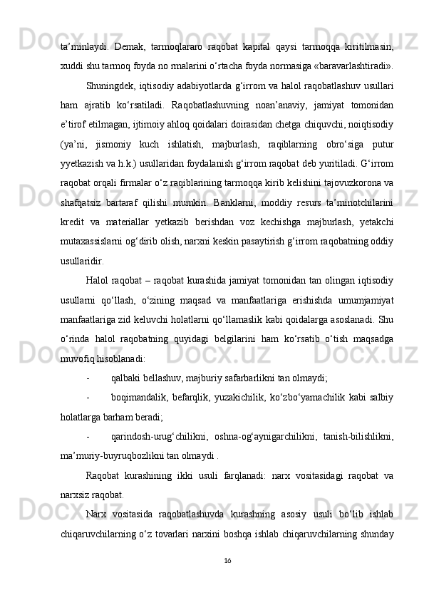 ta’minlaydi.   Demak,   tarmoqlararo   raqobat   kapital   qaysi   tarmoqqa   kiritilmasin,
xuddi shu tarmoq foyda no rmalarini o‘rtacha foyda normasiga «baravarlashtiradi».
Shuningdek, iqtisodiy adabiyotlarda g‘irrom va halol raqobatlashuv usullari
ham   ajratib   ko‘rsatiladi.   Raqobatlashuvning   noan’anaviy,   jamiyat   tomonidan
e’tirof etilmagan, ijtimoiy ahloq qoidalari doirasidan chetga chiquvchi, noiqtisodiy
(ya’ni,   jismoniy   kuch   ishlatish,   majburlash,   raqiblarning   obro‘siga   putur
yyetkazish va h.k.) usullaridan foydalanish g‘irrom raqobat deb yuritiladi. G‘irrom
raqobat orqali firmalar o‘z raqiblarining tarmoqqa kirib kelishini tajovuzkorona va
shafqatsiz   bartaraf   qilishi   mumkin.   Banklarni,   moddiy   resurs   ta’minotchilarini
kredit   va   materiallar   yetkazib   berishdan   voz   kechishga   majburlash,   yetakchi
mutaxassislarni og‘dirib olish, narxni keskin pasaytirish g‘irrom raqobatning oddiy
usullaridir. 
Halol   raqobat   –  raqobat   kurashida   jamiyat   tomonidan  tan   olingan  iqtisodiy
usullarni   qo‘llash,   o‘zining   maqsad   va   manfaatlariga   erishishda   umumjamiyat
manfaatlariga zid keluvchi holatlarni qo‘llamaslik kabi qoidalarga asoslanadi. Shu
o‘rinda   halol   raqobatning   quyidagi   belgilarini   ham   ko‘rsatib   o‘tish   maqsadga
muvofiq hisoblanadi:
- qalbaki bellashuv, majburiy safarbarlikni tan olmaydi;
- boqimandalik,   befarqlik,   yuzakichilik,   ko‘zbo‘yamachilik   kabi   salbiy
holatlarga barham beradi;
- qarindosh-urug‘chilikni,   oshna-og‘aynigarchilikni,   tanish-bilishlikni,
ma’muriy-buyruqbozlikni tan olmaydi .
Raqobat   kurashining   ikki   usuli   farqlanadi:   narx   vositasidagi   raqobat   va
narxsiz raqobat.
Narx   vositasida   raqobatlashuvda   kurashning   asosiy   usuli   bo‘lib   ishlab
chiqaruvchilarning o‘z tovarlari narxini boshqa ishlab chiqaruvchilarning shunday
16 