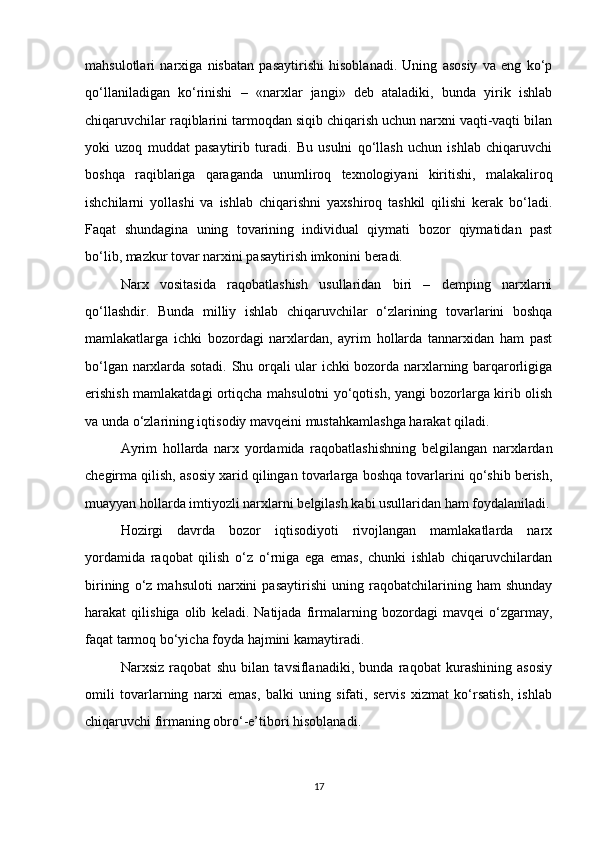 mahsulotlari   narxiga   nisbatan   pasaytirishi   hisoblanadi.   Uning   asosiy   va   eng   ko‘p
qo‘llaniladigan   ko‘rinishi   –   «narxlar   jangi»   deb   ataladiki,   bunda   yirik   ishlab
chiqaruvchilar raqiblarini tarmoqdan siqib chiqarish uchun narxni vaqti-vaqti bilan
yoki   uzoq   muddat   pasaytirib   turadi.   Bu   usulni   qo‘llash   uchun   ishlab   chiqaruvchi
boshqa   raqiblariga   qaraganda   unumliroq   texnologiyani   kiritishi,   malakaliroq
ishchilarni   yollashi   va   ishlab   chiqarishni   yaxshiroq   tashkil   qilishi   kerak   bo‘ladi.
Faqat   shundagina   uning   tovarining   individual   qiymati   bozor   qiymatidan   past
bo‘lib, mazkur tovar narxini pasaytirish imkonini beradi.
Narx   vositasida   raqobatlashish   usullaridan   biri   –   demping   narxlarni
qo‘llashdir.   Bunda   milliy   ishlab   chiqaruvchilar   o‘zlarining   tovarlarini   boshqa
mamlakatlarga   ichki   bozordagi   narxlardan,   ayrim   hollarda   tannarxidan   ham   past
bo‘lgan narxlarda sotadi. Shu orqali ular ichki bozorda narxlarning barqarorligiga
erishish mamlakatdagi ortiqcha mahsulotni yo‘qotish, yangi bozorlarga kirib olish
va unda o‘zlarining iqtisodiy mavqeini mustahkamlashga harakat qiladi.
Ayrim   hollarda   narx   yordamida   raqobatlashishning   belgilangan   narxlardan
chegirma qilish, asosiy xarid qilingan tovarlarga boshqa tovarlarini qo‘shib berish,
muayyan hollarda imtiyozli narxlarni belgilash kabi usullaridan ham foydalaniladi.
Hozirgi   davrda   bozor   iqtisodiyoti   rivojlangan   mamlakatlarda   narx
yordamida   raqobat   qilish   o‘z   o‘rniga   ega   emas,   chunki   ishlab   chiqaruvchilardan
birining   o‘z   mahsuloti   narxini   pasaytirishi   uning   raqobatchilarining   ham   shunday
harakat   qilishiga   olib   keladi.   Natijada   firmalarning   bozordagi   mavqei   o‘zgarmay,
faqat tarmoq bo‘yicha foyda hajmini kamaytiradi.
Narxsiz   raqobat   shu   bilan   tavsiflanadiki,   bunda   raqobat   kurashining   asosiy
omili   tovarlarning   narxi   emas,   balki   uning   sifati,   servis   xizmat   ko‘rsatish,   ishlab
chiqaruvchi firmaning obro‘-e’tibori hisoblanadi.
17 