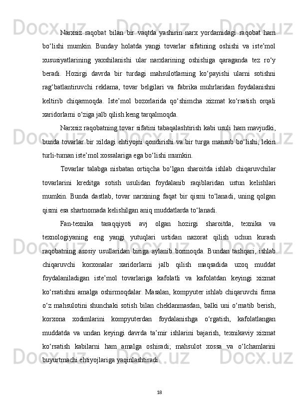 Narxsiz   raqobat   bilan   bir   vaqtda   yashirin   narx   yordamidagi   raqobat   ham
bo‘lishi   mumkin.   Bunday   holatda   yangi   tovarlar   sifatining   oshishi   va   iste’mol
xususiyatlarining   yaxshilanishi   ular   narxlarining   oshishiga   qaraganda   tez   ro‘y
beradi.   Hozirgi   davrda   bir   turdagi   mahsulotlarning   ko‘payishi   ularni   sotishni
rag‘batlantiruvchi   reklama,   tovar   belgilari   va   fabrika   muhrlaridan   foydalanishni
keltirib   chiqarmoqda.   Iste’mol   bozorlarida   qo‘shimcha   xizmat   ko‘rsatish   orqali
xaridorlarni o‘ziga jalb qilish keng tarqalmoqda.
Narxsiz raqobatning tovar sifatini tabaqalashtirish kabi usuli ham mavjudki,
bunda tovarlar bir xildagi  ehtiyojni qondirishi  va bir turga mansub bo‘lishi, lekin
turli-tuman iste’mol xossalariga ega bo‘lishi mumkin.
Tovarlar   talabga   nisbatan   ortiqcha   bo‘lgan   sharoitda   ishlab   chiqaruvchilar
tovarlarini   kreditga   sotish   usulidan   foydalanib   raqiblaridan   ustun   kelishlari
mumkin.   Bunda   dastlab,   tovar   narxining   faqat   bir   qismi   to‘lanadi,   uning   qolgan
qismi esa shartnomada kelishilgan aniq muddatlarda to‘lanadi.
Fan-texnika   taraqqiyoti   avj   olgan   hozirgi   sharoitda,   texnika   va
texnologiyaning   eng   yangi   yutuqlari   ustidan   nazorat   qilish   uchun   kurash
raqobatning   asosiy   usullaridan   biriga   aylanib   bormoqda.   Bundan   tashqari,   ishlab
chiqaruvchi   korxonalar   xaridorlarni   jalb   qilish   maqsadida   uzoq   muddat
foydalaniladigan   iste’mol   tovarlariga   kafolatli   va   kafolatdan   keyingi   xizmat
ko‘rsatishni   amalga   oshirmoqdalar.  Masalan,   kompyuter   ishlab   chiqaruvchi   firma
o‘z   mahsulotini   shunchaki   sotish   bilan   cheklanmasdan,   balki   uni   o‘rnatib   berish,
korxona   xodimlarini   kompyuterdan   foydalanishga   o‘rgatish,   kafolatlangan
muddatda   va   undan   keyingi   davrda   ta’mir   ishlarini   bajarish,   texnikaviy   xizmat
ko‘rsatish   kabilarni   ham   amalga   oshiradi;   mahsulot   xossa   va   o‘lchamlarini
buyurtmachi ehtiyojlariga yaqinlashtiradi.
18 