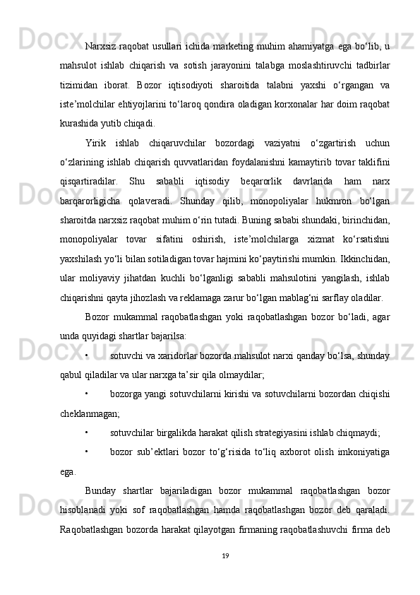 Narxsiz   raqobat   usullari   ichida   marketing   muhim   ahamiyatga   ega   bo‘lib,   u
mahsulot   ishlab   chiqarish   va   sotish   jarayonini   talabga   moslashtiruvchi   tadbirlar
tizimidan   iborat.   Bozor   iqtisodiyoti   sharoitida   talabni   yaxshi   o‘rgangan   va
iste’molchilar ehtiyojlarini to‘laroq qondira oladigan korxonalar har doim raqobat
kurashida yutib chiqadi.
Yirik   ishlab   chiqaruvchilar   bozordagi   vaziyatni   o‘zgartirish   uchun
o‘zlarining  ishlab  chiqarish  quvvatlaridan  foydalanishni  kamaytirib tovar   taklifini
qisqartiradilar.   Shu   sababli   iqtisodiy   beqarorlik   davrlarida   ham   narx
barqarorligicha   qolaveradi.   Shunday   qilib,   monopoliyalar   hukmron   bo‘lgan
sharoitda narxsiz raqobat muhim o‘rin tutadi. Buning sababi shundaki, birinchidan,
monopoliyalar   tovar   sifatini   oshirish,   iste’molchilarga   xizmat   ko‘rsatishni
yaxshilash yo‘li bilan sotiladigan tovar hajmini ko‘paytirishi mumkin. Ikkinchidan,
ular   moliyaviy   jihatdan   kuchli   bo‘lganligi   sababli   mahsulotini   yangilash,   ishlab
chiqarishni qayta jihozlash va reklamaga zarur bo‘lgan mablag‘ni sarflay oladilar.
Bozor   mukammal   raqobatlashgan   yoki   raqobatlashgan   bozor   bo‘ladi,   agar
unda quyidagi shartlar bajarilsa:
• sotuvchi va xaridorlar bozorda mahsulot narxi qanday bo‘lsa, shunday
qabul qiladilar va ular narxga ta’sir qila olmaydilar;
• bozorga yangi sotuvchilarni kirishi va sotuvchilarni bozordan chiqishi
cheklanmagan;
• sotuvchilar birgalikda harakat qilish strategiyasini ishlab chiqmaydi;
• bozor   sub’ektlari   bozor   to‘g‘risida   to‘liq   axborot   olish   imkoniyatiga
ega.
Bunday   shartlar   bajariladigan   bozor   mukammal   raqobatlashgan   bozor
hisoblanadi   yoki   sof   raqobatlashgan   hamda   raqobatlashgan   bozor   deb   qaraladi.
Raqobatlashgan bozorda harakat qilayotgan firmaning raqobatlashuvchi firma deb
19 