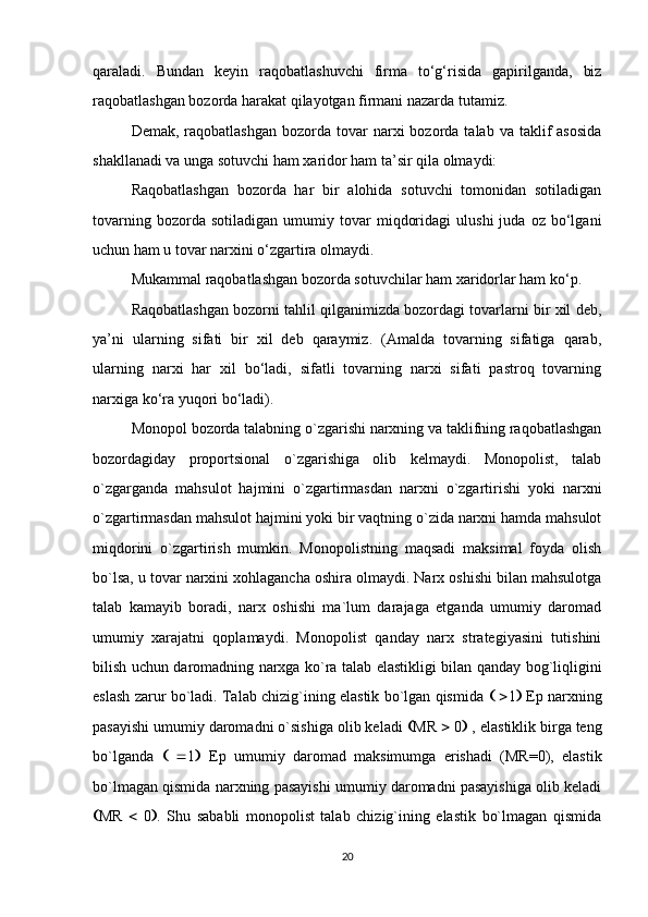 qaraladi.   Bundan   keyin   raqobatlashuvchi   firma   to‘g‘risida   gapirilganda,   biz
raqobatlashgan bozorda harakat qilayotgan firmani nazarda tutamiz.
Demak,  raqobatlashgan   bozorda  tovar  narxi  bozorda  talab  va taklif  asosida
shakllanadi va unga sotuvchi ham xaridor ham ta’sir qila olmaydi:
Raqobatlashgan   bozorda   har   bir   alohida   sotuvchi   tomonidan   sotiladigan
tovarning   bozorda  sotiladigan   umumiy   tovar   miqdoridagi   ulushi   juda   oz   bo‘lgani
uchun ham u tovar narxini o‘zgartira olmaydi. 
Mukammal raqobatlashgan bozorda sotuvchilar ham xaridorlar ham ko‘p.
Raqobatlashgan bozorni tahlil qilganimizda bozordagi tovarlarni bir xil deb,
ya’ni   ularning   sifati   bir   xil   deb   qaraymiz.   (Amalda   tovarning   sifatiga   qarab,
ularning   narxi   har   xil   bo‘ladi,   sifatli   tovarning   narxi   sifati   pastroq   tovarning
narxiga ko‘ra yuqori bo‘ladi).
Monopol bozorda talabning o`zgarishi narxning va taklifning raqobatlashgan
bozordagiday   proportsional   o`zgarishiga   olib   kelmaydi.   Monopolist,   talab
o`zgarganda   mahsulot   hajmini   o`zgartirmasdan   narxni   o`zgartirishi   yoki   narxni
o`zgartirmasdan mahsulot hajmini yoki bir vaqtning o`zida narxni hamda mahsulot
miqdorini   o`zgartirish   mumkin.   Monopolistning   maqsadi   maksimal   foyda   olish
bo`lsa, u tovar narxini xohlagancha oshira olmaydi. Narx oshishi bilan mahsulotga
talab   kamayib   boradi,   narx   oshishi   ma`lum   darajaga   etganda   umumiy   daromad
umumiy   xarajatni   qoplamaydi.   Monopolist   qanday   narx   strategiyasini   tutishini
bilish uchun daromadning narxga ko`ra talab elastikligi bilan qanday bog`liqligini
eslash zarur bo`ladi. Talab chizig`ining elastik bo`lgan qismida       1   Ep narxning
pasayishi umumiy daromadni o`sishiga olib keladi   MR    0   , elastiklik birga teng
bo`lganda       1    Ep   umumiy   daromad   maksimumga   erishadi   (MR=0),   elastik
bo`lmagan qismida narxning pasayishi umumiy daromadni pasayishiga olib keladi
 MR      0  .   Shu   sababli   monopolist   talab   chizig`ining   elastik   bo`lmagan   qismida
20 