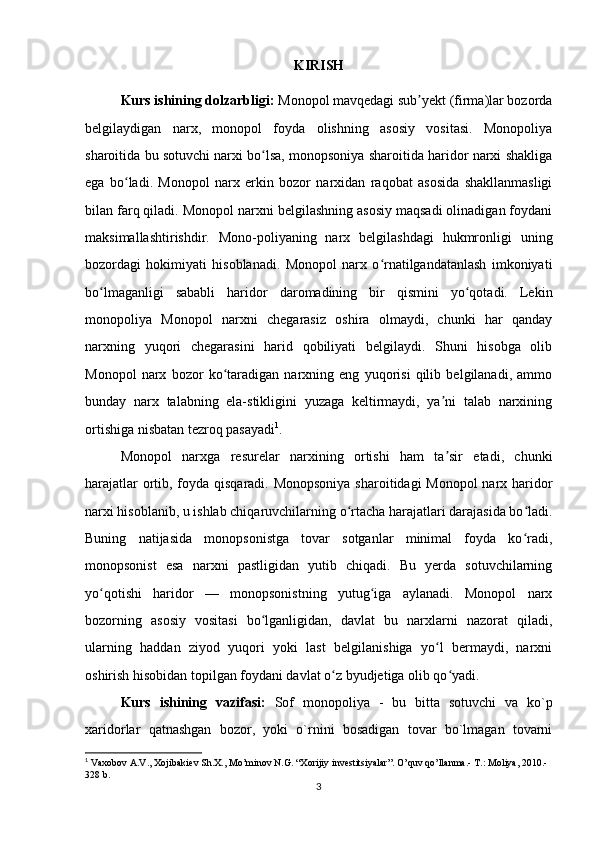 KIRISH
Kurs ishining dolzarbligi:  Monopol mavqedagi sub yekt (firma)lar bozordaʼ
belgilaydigan   narx,   monopol   foyda   olishning   asosiy   vositasi.   Monopoliya
sharoitida bu sotuvchi narxi bo lsa, monopsoniya sharoitida haridor narxi shakliga	
ʻ
ega   bo ladi.   Monopol   narx   erkin   bozor   narxidan   raqobat   asosida   shakllanmasligi	
ʻ
bilan farq qiladi. Monopol narxni belgilashning asosiy maqsadi olinadigan foydani
maksimallashtirishdir.   Mono-poliyaning   narx   belgilashdagi   hukmronligi   uning
bozordagi   hokimiyati   hisoblanadi.   Monopol   narx   o rnatilgandatanlash   imkoniyati	
ʻ
bo lmaganligi   sababli   haridor   daromadining   bir   qismini   yo qotadi.   Lekin	
ʻ ʻ
monopoliya   Monopol   narxni   chegarasiz   oshira   olmaydi,   chunki   har   qanday
narxning   yuqori   chegarasini   harid   qobiliyati   belgilaydi.   Shuni   hisobga   olib
Monopol   narx   bozor   ko taradigan   narxning   eng   yuqorisi   qilib   belgilanadi,   ammo	
ʻ
bunday   narx   talabning   ela-stikligini   yuzaga   keltirmaydi,   ya ni   talab   narxining	
ʼ
ortishiga nisbatan tezroq pasayadi 1
.
Monopol   narxga   resurelar   narxining   ortishi   ham   ta sir   etadi,   chunki
ʼ
harajatlar  ortib, foyda qisqaradi. Monopsoniya sharoitidagi Monopol  narx haridor
narxi hisoblanib, u ishlab chiqaruvchilarning o rtacha harajatlari darajasida bo ladi.	
ʻ ʻ
Buning   natijasida   monopsonistga   tovar   sotganlar   minimal   foyda   ko radi,	
ʻ
monopsonist   esa   narxni   pastligidan   yutib   chiqadi.   Bu   yerda   sotuvchilarning
yo qotishi   haridor   —   monopsonistning   yutug iga   aylanadi.   Monopol   narx	
ʻ ʻ
bozorning   asosiy   vositasi   bo lganligidan,   davlat   bu   narxlarni   nazorat   qiladi,	
ʻ
ularning   haddan   ziyod   yuqori   yoki   last   belgilanishiga   yo l   bermaydi,   narxni	
ʻ
oshirish hisobidan topilgan foydani davlat o z byudjetiga olib qo yadi.	
ʻ ʻ
Kurs   ishining   vazifasi:   Sof   monopoliya   -   bu   bitta   sotuvchi   va   ko`p
xaridorlar   qatnashgan   bozor,   yoki   o`rnini   bosadigan   tovar   bo`lmagan   tovarni
1
 Vaxobov A.V., Xojibakiev Sh.X., Mo’minov N.G. “Xorijiy investitsiyalar”. O’quv qo’llanma.- T.: Moliya, 2010.-
328 b.
3 