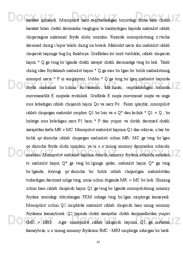 harakat   qilmaydi.   Monopolist   ham   raqobatlashgan   bozordagi   firma   kabi   chekli
harakat   bilan  chekli   daromadni   tengligini  ta`minlaydigan  hajmda  mahsulot   ishlab
chiqarsagina   maksimal   foyda   olishi   mumkin.   Rasmda   monopolistning   o`rtacha
daromad chizig`i bipor talabi chizig`ini beradi. Mahsulot narxi shu mahsulot ishlab
chiqarish hajmiga bog`liq funktsiya. Grafikdan ko`rinib turibdiki, ishlab chiqarish
hajmi * Q ga teng bo`lganda chekli  xarajat chekli  daromadga teng bo`ladi. Talab
chizig`idan foydalanib mahsulot hajmi * Q ga mos bo`lgan bir birlik mahsulotning
monopol   narxi   *   P   ni   aniqlaymiz.   Ushbu   *   Q   ga   teng   bo`lgan   mahsulot   hajmida
foyda   maksimal   bo`lishini   ko`rsatamiz.   Ma`lumki,   raqobatlashgan   bozorda
muvozanatlik   E   nuqtada   erishiladi.   Grafikda   E   nuqta   muvozanat   nuqta   va   unga
mos   keladigan   ishlab   chiqarish   hajmi   Qe  va   narx  Pe   .  Faraz   qilaylik,  monopolist
ishlab chiqargan mahsulot miqdori Q1 bo`lsin va u Q* dan kichik * Q1      Q , bu
holatga   mos   keladigan   narx   P1   ham   *   P   dan   yuqori   va   chekli   daromad   chekli
xarajatdan katta MR    MC. Monopolist mahsulot hajmini Q1 dan oshirsa, u har bir
birlik   qo`shimcha   ishlab   chiqargan   mahsuloti   uchun   MR    MC   ga   teng   bo`lgan
qo`shimcha   foyda   olishi   mumkin,   ya`ni   u   o`zining   umumiy   daromadini   oshirishi
mumkin. Monopolist mahsulot hajmini oshirib, umumiy foydani oshirishi mumkin
to   mahsulot   hajmi   Q*   ga   teng   bo`lgunga   qadar,   mahsulot   hajmi   Q*   ga   teng
bo`lganda,   keyingi   qo`shimcha   bir   birlik   ishlab   chiqarilgan   mahsulotdan
tushadigan daromad nolga teng, nima uchun deganda MR    MC bo`ladi. Shuning
uchun ham  ishlab chiqarish hajmi Q1 ga teng bo`lganda monopolistning umumiy
foydasi   rasmdagi   shtrixlangan   FKM   sohaga   teng   bo`lgan   miqdorga   kamayadi.
Monopolist   uchun   Q2   miqdorda   mahsulot   ishlab   chiqarish   ham   uning   umumiy
foydasini   kamaytiradi.   Q2   hajmda   chekli   xarajatlar   chekli   daromadlardan   yuqori
 MC      MR    .   Agar   monopolist   ishlab   chiqarish   hajmini   Q2   ga   nisbatan
kamaytirsa, u o`zining umumiy foydasini    MC    MR   miqdorga oshirgan bo`lardi.
21 