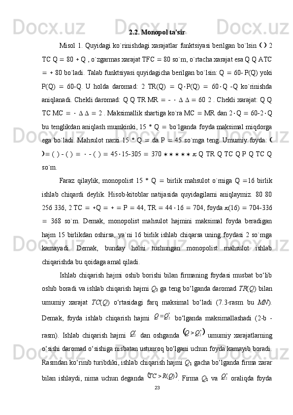 2.2. Monopol ta’sir
Misol 1. Quyidagi ko`rinishdagi xarajatlar funktsiyasi berilgan bo`lsin         2
TC Q    80    Q , o`zgarmas xarajat TFC    80 so`m, o`rtacha xarajat esa Q Q ATC
     80 bo`ladi. Talab funktsiyasi quyidagicha berilgan bo`lsin: Q    60   P(Q) yoki
P(Q)      60  Q.   U   holda   daromad:   2   TR(Q)      Q  P(Q)      60  Q    Q   ko`rinishda
aniqlanadi. Chekli daromad: Q Q TR MR                    60 2 . Chekli xarajat: Q Q
TC MC                2 . Maksimallik shartiga ko`ra MC    MR dan 2  Q    60  2  Q
bu tenglikdan aniqlash mumkinki, 15 * Q      bo`lganda foyda maksimal miqdorga
ega bo`ladi. Mahsulot  narxi 15 * Q      da P      45 so`mga teng. Umumiy foyda:   
   ( )      ( )            ( )      45  15  305      370                     Q TR Q TC Q P Q TC Q
so`m.
Faraz   qilaylik,   monopolist   15   *   Q      birlik   mahsulot   o`rniga   Q    16   birlik
ishlab   chiqardi   deylik.   Hisob-kitoblar   natijasida   quyidagilarni   aniqlaymiz.   80   80
256 336, 2 TC      Q          P    44, TR    44  16    704, foyda   (16)    704  336
   368   so`m.   Demak,   monopolist   mahsulot   hajmini   maksimal   foyda   beradigan
hajm 15 birlikdan oshirsa, ya`ni 16 birlik ishlab chiqarsa uning foydasi  2 so`mga
kamayadi.   Demak,   bunday   holni   tushungan   monopolist   mahsulot   ishlab
chiqarishda bu qoidaga amal qiladi.
Ishlab   chiqarish   hajmi   oshib   borishi   bilan   firmaning   foydasi   musbat   bo‘lib
oshib boradi va ishlab chiqarish hajmi   Q
2   ga teng bo‘lganda daromad   TR ( Q ) bilan
umumiy   xarajat   TC ( Q )   o‘rtasidagi   farq   maksimal   bo‘ladi   ( 7.3 -rasm   bu   MN ).
Demak,   foyda   ishlab   chiqarish   hajmi  *2Q	Q	   bo‘lganda   maksimallashadi   (2-b   -
rasm).   Ishlab   chiqarish   hajmi  	
Q2*   dan   oshganda  			Q	Q	2*   umumiy   xarajatlarning
o‘sishi daromad o‘sishiga nisbatan ustunroq bo‘lgani uchun foyda kamayib boradi.
Rasmdan ko‘rinib turibdiki, ishlab chiqarish hajmi  Q
1  gacha bo‘lganda firma zarar
bilan   ishlaydi,   nima   uchun   deganda  	
	)	(Q	R	TC	 .   Firma   Q
1   va  	Q2*   oraliqda   foyda
23 