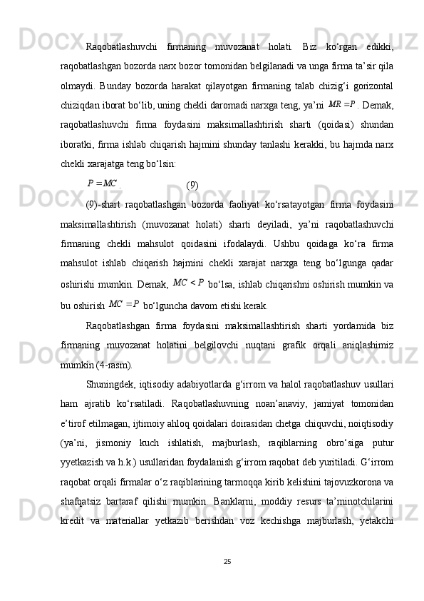Raqobatlashuvchi   firmaning   muvozanat   holati.   Biz   ko‘rgan   edikki,
raqobatlashgan bozorda narx bozor tomonidan belgilanadi va unga firma ta’sir qila
olmaydi.   Bunday   bozorda   harakat   qilayotgan   firmaning   talab   chizig‘i   gorizontal
chiziqdan iborat bo‘lib, uning chekli daromadi narxga teng, ya’ni P	MR	 . Demak,
raqobatlashuvchi   firma   foydasini   maksimallashtirish   sharti   (qoidasi)   shundan
iboratki, firma ishlab chiqarish hajmini shunday tanlashi kerakki, bu hajmda narx
chekli xarajatga teng bo‘lsin:	
MC	P	
. ( 9 )
( 9 )-shart   raqobatlashgan   bozorda   faoliyat   ko‘rsatayotgan   firma   foydasini
maksimallashtirish   (muvozanat   holati)   sharti   deyiladi,   ya’ni   raqobatlashuvchi
firmaning   chekli   mahsulot   qoidasini   ifodalaydi.   Ushbu   qoidaga   ko‘ra   firma
mahsulot   ishlab   chiqarish   hajmini   chekli   xarajat   narxga   teng   bo‘lgunga   qadar
oshirishi mumkin. Demak,  	
P	MC	   bo‘lsa, ishlab chiqarishni oshirish mumkin va
bu oshirish 	
P	MC	  bo‘lguncha davom etishi kerak.
Raqobatlashgan   firma   foydasini   maksimallashtirish   sharti   yordamida   biz
firmaning   muvozanat   holatini   belgilovchi   nuqtani   grafik   orqali   aniqlashimiz
mumkin ( 4 -rasm).
Shuningdek, iqtisodiy adabiyotlarda g‘irrom va halol raqobatlashuv usullari
ham   ajratib   ko‘rsatiladi.   Raqobatlashuvning   noan’anaviy,   jamiyat   tomonidan
e’tirof etilmagan, ijtimoiy ahloq qoidalari doirasidan chetga chiquvchi, noiqtisodiy
(ya’ni,   jismoniy   kuch   ishlatish,   majburlash,   raqiblarning   obro‘siga   putur
yyetkazish va h.k.) usullaridan foydalanish g‘irrom raqobat deb yuritiladi. G‘irrom
raqobat orqali firmalar o‘z raqiblarining tarmoqqa kirib kelishini tajovuzkorona va
shafqatsiz   bartaraf   qilishi   mumkin.   Banklarni,   moddiy   resurs   ta’minotchilarini
kredit   va   materiallar   yetkazib   berishdan   voz   kechishga   majburlash,   yetakchi
25 