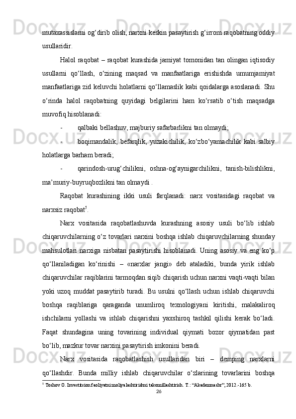 mutaxassislarni og‘dirib olish, narxni keskin pasaytirish g‘irrom raqobatning oddiy
usullaridir. 
Halol   raqobat   –  raqobat   kurashida   jamiyat   tomonidan  tan   olingan  iqtisodiy
usullarni   qo‘llash,   o‘zining   maqsad   va   manfaatlariga   erishishda   umumjamiyat
manfaatlariga zid keluvchi holatlarni qo‘llamaslik kabi qoidalarga asoslanadi. Shu
o‘rinda   halol   raqobatning   quyidagi   belgilarini   ham   ko‘rsatib   o‘tish   maqsadga
muvofiq hisoblanadi:
- qalbaki bellashuv, majburiy safarbarlikni tan olmaydi;
- boqimandalik,   befarqlik,   yuzakichilik,   ko‘zbo‘yamachilik   kabi   salbiy
holatlarga barham beradi;
- qarindosh-urug‘chilikni,   oshna-og‘aynigarchilikni,   tanish-bilishlikni,
ma’muriy-buyruqbozlikni tan olmaydi .
Raqobat   kurashining   ikki   usuli   farqlanadi:   narx   vositasidagi   raqobat   va
narxsiz raqobat 5
.
Narx   vositasida   raqobatlashuvda   kurashning   asosiy   usuli   bo‘lib   ishlab
chiqaruvchilarning o‘z tovarlari narxini boshqa ishlab chiqaruvchilarning shunday
mahsulotlari   narxiga   nisbatan   pasaytirishi   hisoblanadi.   Uning   asosiy   va   eng   ko‘p
qo‘llaniladigan   ko‘rinishi   –   «narxlar   jangi»   deb   ataladiki,   bunda   yirik   ishlab
chiqaruvchilar raqiblarini tarmoqdan siqib chiqarish uchun narxni vaqti-vaqti bilan
yoki   uzoq   muddat   pasaytirib   turadi.   Bu   usulni   qo‘llash   uchun   ishlab   chiqaruvchi
boshqa   raqiblariga   qaraganda   unumliroq   texnologiyani   kiritishi,   malakaliroq
ishchilarni   yollashi   va   ishlab   chiqarishni   yaxshiroq   tashkil   qilishi   kerak   bo‘ladi.
Faqat   shundagina   uning   tovarining   individual   qiymati   bozor   qiymatidan   past
bo‘lib, mazkur tovar narxini pasaytirish imkonini beradi.
Narx   vositasida   raqobatlashish   usullaridan   biri   –   demping   narxlarni
qo‘llashdir.   Bunda   milliy   ishlab   chiqaruvchilar   o‘zlarining   tovarlarini   boshqa
5
 Toshov O. Investitsion faoliyatni moliyalashtirishni takomillashtirish.  T.: “Akademnashr”, 2012.-165 b.
26 