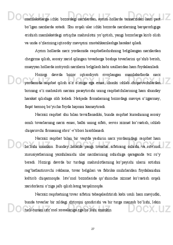 mamlakatlarga   ichki   bozordagi   narxlardan,   ayrim   hollarda   tannarxidan   ham   past
bo‘lgan narxlarda sotadi. Shu orqali ular ichki bozorda narxlarning barqarorligiga
erishish mamlakatdagi ortiqcha mahsulotni yo‘qotish, yangi bozorlarga kirib olish
va unda o‘zlarining iqtisodiy mavqeini mustahkamlashga harakat qiladi.
Ayrim   hollarda   narx   yordamida   raqobatlashishning   belgilangan   narxlardan
chegirma qilish, asosiy xarid qilingan tovarlarga boshqa tovarlarini qo‘shib berish,
muayyan hollarda imtiyozli narxlarni belgilash kabi usullaridan ham foydalaniladi.
Hozirgi   davrda   bozor   iqtisodiyoti   rivojlangan   mamlakatlarda   narx
yordamida   raqobat   qilish   o‘z   o‘rniga   ega   emas,   chunki   ishlab   chiqaruvchilardan
birining   o‘z   mahsuloti   narxini   pasaytirishi   uning   raqobatchilarining   ham   shunday
harakat   qilishiga   olib   keladi.   Natijada   firmalarning   bozordagi   mavqei   o‘zgarmay,
faqat tarmoq bo‘yicha foyda hajmini kamaytiradi.
Narxsiz   raqobat   shu   bilan   tavsiflanadiki,   bunda   raqobat   kurashining   asosiy
omili   tovarlarning   narxi   emas,   balki   uning   sifati,   servis   xizmat   ko‘rsatish,   ishlab
chiqaruvchi firmaning obro‘-e’tibori hisoblanadi.
Narxsiz   raqobat   bilan   bir   vaqtda   yashirin   narx   yordamidagi   raqobat   ham
bo‘lishi   mumkin.   Bunday   holatda   yangi   tovarlar   sifatining   oshishi   va   iste’mol
xususiyatlarining   yaxshilanishi   ular   narxlarining   oshishiga   qaraganda   tez   ro‘y
beradi.   Hozirgi   davrda   bir   turdagi   mahsulotlarning   ko‘payishi   ularni   sotishni
rag‘batlantiruvchi   reklama,   tovar   belgilari   va   fabrika   muhrlaridan   foydalanishni
keltirib   chiqarmoqda.   Iste’mol   bozorlarida   qo‘shimcha   xizmat   ko‘rsatish   orqali
xaridorlarni o‘ziga jalb qilish keng tarqalmoqda.
Narxsiz raqobatning tovar sifatini tabaqalashtirish kabi usuli ham mavjudki,
bunda tovarlar bir xildagi  ehtiyojni qondirishi  va bir turga mansub bo‘lishi, lekin
turli-tuman iste’mol xossalariga ega bo‘lishi mumkin.
27 