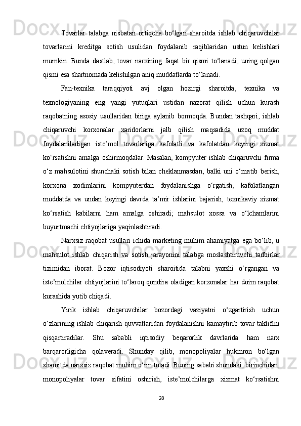 Tovarlar   talabga   nisbatan   ortiqcha   bo‘lgan   sharoitda   ishlab   chiqaruvchilar
tovarlarini   kreditga   sotish   usulidan   foydalanib   raqiblaridan   ustun   kelishlari
mumkin.   Bunda   dastlab,   tovar   narxining   faqat   bir   qismi   to‘lanadi,   uning   qolgan
qismi esa shartnomada kelishilgan aniq muddatlarda to‘lanadi.
Fan-texnika   taraqqiyoti   avj   olgan   hozirgi   sharoitda,   texnika   va
texnologiyaning   eng   yangi   yutuqlari   ustidan   nazorat   qilish   uchun   kurash
raqobatning   asosiy   usullaridan   biriga   aylanib   bormoqda.   Bundan   tashqari,   ishlab
chiqaruvchi   korxonalar   xaridorlarni   jalb   qilish   maqsadida   uzoq   muddat
foydalaniladigan   iste’mol   tovarlariga   kafolatli   va   kafolatdan   keyingi   xizmat
ko‘rsatishni   amalga   oshirmoqdalar.  Masalan,   kompyuter   ishlab   chiqaruvchi   firma
o‘z   mahsulotini   shunchaki   sotish   bilan   cheklanmasdan,   balki   uni   o‘rnatib   berish,
korxona   xodimlarini   kompyuterdan   foydalanishga   o‘rgatish,   kafolatlangan
muddatda   va   undan   keyingi   davrda   ta’mir   ishlarini   bajarish,   texnikaviy   xizmat
ko‘rsatish   kabilarni   ham   amalga   oshiradi;   mahsulot   xossa   va   o‘lchamlarini
buyurtmachi ehtiyojlariga yaqinlashtiradi.
Narxsiz   raqobat   usullari   ichida   marketing   muhim   ahamiyatga   ega   bo‘lib,   u
mahsulot   ishlab   chiqarish   va   sotish   jarayonini   talabga   moslashtiruvchi   tadbirlar
tizimidan   iborat.   Bozor   iqtisodiyoti   sharoitida   talabni   yaxshi   o‘rgangan   va
iste’molchilar ehtiyojlarini to‘laroq qondira oladigan korxonalar har doim raqobat
kurashida yutib chiqadi.
Yirik   ishlab   chiqaruvchilar   bozordagi   vaziyatni   o‘zgartirish   uchun
o‘zlarining  ishlab  chiqarish  quvvatlaridan  foydalanishni  kamaytirib tovar   taklifini
qisqartiradilar.   Shu   sababli   iqtisodiy   beqarorlik   davrlarida   ham   narx
barqarorligicha   qolaveradi.   Shunday   qilib,   monopoliyalar   hukmron   bo‘lgan
sharoitda narxsiz raqobat muhim o‘rin tutadi. Buning sababi shundaki, birinchidan,
monopoliyalar   tovar   sifatini   oshirish,   iste’molchilarga   xizmat   ko‘rsatishni
28 