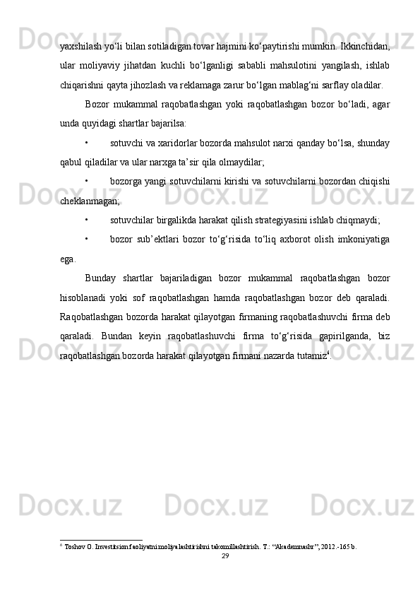 yaxshilash yo‘li bilan sotiladigan tovar hajmini ko‘paytirishi mumkin. Ikkinchidan,
ular   moliyaviy   jihatdan   kuchli   bo‘lganligi   sababli   mahsulotini   yangilash,   ishlab
chiqarishni qayta jihozlash va reklamaga zarur bo‘lgan mablag‘ni sarflay oladilar.
Bozor   mukammal   raqobatlashgan   yoki   raqobatlashgan   bozor   bo‘ladi,   agar
unda quyidagi shartlar bajarilsa:
• sotuvchi va xaridorlar bozorda mahsulot narxi qanday bo‘lsa, shunday
qabul qiladilar va ular narxga ta’sir qila olmaydilar;
• bozorga yangi sotuvchilarni kirishi va sotuvchilarni bozordan chiqishi
cheklanmagan;
• sotuvchilar birgalikda harakat qilish strategiyasini ishlab chiqmaydi;
• bozor   sub’ektlari   bozor   to‘g‘risida   to‘liq   axborot   olish   imkoniyatiga
ega.
Bunday   shartlar   bajariladigan   bozor   mukammal   raqobatlashgan   bozor
hisoblanadi   yoki   sof   raqobatlashgan   hamda   raqobatlashgan   bozor   deb   qaraladi.
Raqobatlashgan bozorda harakat qilayotgan firmaning raqobatlashuvchi firma deb
qaraladi.   Bundan   keyin   raqobatlashuvchi   firma   to‘g‘risida   gapirilganda,   biz
raqobatlashgan bozorda harakat qilayotgan firmani nazarda tutamiz 6
.
6
 Toshov O. Investitsion faoliyatni moliyalashtirishni takomillashtirish. T.: “Akademnashr”, 2012.-165 b.
29 