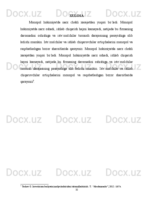 XULOSA
Monopol   hokimiyatda   narx   chekli   xarajatdan   yuqori   bo`ladi.   Monopol
hokimiyatda narx  oshadi,  ishlab  chiqarish  hajmi   kamayadi,  natijada bu  firmaning
daromadini   oshishiga   va   iste`molchilar   turmush   darajasining   pasayishiga   olib
kelishi mumkin. Iste`molchilar va ishlab chiqaruvchilar ortiqchalarini monopol va
raqobatlashgan   bozor   sharoitlarida   qaraymiz.   Monopol   hokimiyatda   narx   chekli
xarajatdan   yuqori   bo`ladi.   Monopol   hokimiyatda   narx   oshadi,   ishlab   chiqarish
hajmi   kamayadi,   natijada   bu   firmaning   daromadini   oshishiga   va   iste`molchilar
turmush   darajasining   pasayishiga   olib   kelishi   mumkin.   Iste`molchilar   va   ishlab
chiqaruvchilar   ortiqchalarini   monopol   va   raqobatlashgan   bozor   sharoitlarida
qaraymiz 7
.
7
 Toshov O. Investitsion faoliyatni moliyalashtirishni takomillashtirish. T.: “Akademnashr”, 2012.-165 b.
32 