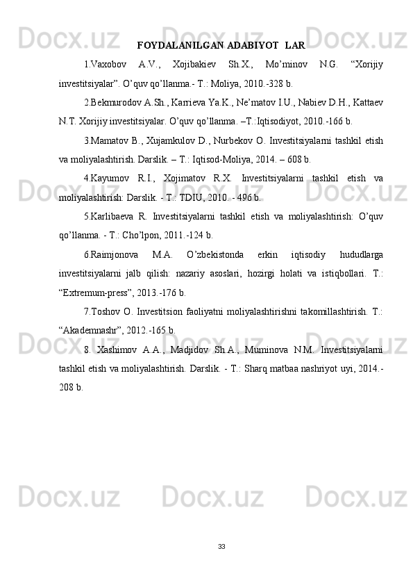 FOYDALANILGAN ADABIYOT LAR
1.Vaxobov   A.V.,   Xojibakiev   Sh.X.,   Mo’minov   N.G.   “Xorijiy
investitsiyalar”. O’quv qo’llanma.- T.: Moliya, 2010.-328 b.
2.Bekmurodov A.Sh., Karrieva Ya.K., Ne’matov I.U., Nabiev D.H., Kattaev
N.T. Xorijiy investitsiyalar. O’quv qo’llanma. –T.:Iqtisodiyot, 2010.-166 b.
3.Mamatov   B.,   Xujamkulov   D.,   Nurbekov   O.   Investitsiyalarni   tashkil   etish
va moliyalashtirish. Darslik. – T.: Iqtisod-Moliya, 2014. – 608 b.
4.Kayumov   R.I.,   Xojimatov   R.X.   Investitsiyalarni   tashkil   etish   va
moliyalashtirish: Darslik. - T.: TDIU, 2010. - 496 b.
5.Karlibaeva   R.   Investitsiyalarni   tashkil   etish   va   moliyalashtirish:   O’quv
qo’llanma. - T.: Cho’lpon, 2011.-124 b.
6.Raimjonova   M.A.   O’zbekistonda   erkin   iqtisodiy   hududlarga
investitsiyalarni   jalb   qilish:   nazariy   asoslari,   hozirgi   holati   va   istiqbollari.   T.:
“Extremum-press”, 2013.-176 b.
7 .Toshov   O.   Investitsion   faoliyatni   moliyalashtirishni   takomillashtirish.   T.:
“Akademnashr”, 2012.-165 b.
8.   Xashimov   A.A.,   Madjidov   Sh.A.,   Muminova   N.M.   Investitsiyalarni
tashkil etish va moliyalashtirish.   Darslik. - T.: Sharq matbaa nashriyot uyi, 2014.-
208 b.
33 