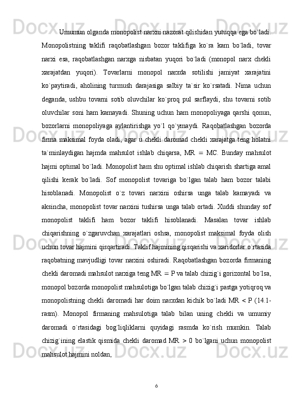 Umumun olganda monopolist narxni nazorat qilishidan yutuqqa ega bo`ladi.
Monopolistning   taklifi   raqobatlashgan   bozor   taklifiga   ko`ra   kam   bo`ladi,   tovar
narxi   esa,   raqobatlashgan   narxga   nisbatan   yuqori   bo`ladi   (monopol   narx   chekli
xarajatdan   yuqori).   Tovarlarni   monopol   narxda   sotilishi   jamiyat   xarajatini
ko`paytiradi,   aholining   turmush   darajasiga   salbiy   ta`sir   ko`rsatadi.   Nima   uchun
deganda,   ushbu   tovarni   sotib   oluvchilar   ko`proq   pul   sarflaydi,   shu   tovarni   sotib
oluvchilar   soni   ham   kamayadi.   Shuning   uchun   ham   monopoliyaga   qarshi   qonun,
bozorlarni   monopoliyaga   aylantirishga   yo`l   qo`ymaydi.   Raqobatlashgan   bozorda
firma   maksimal   foyda   oladi,   agar   u   chekli   daromad   chekli   xarajatga   teng   holatni
ta`minlaydigan   hajmda   mahsulot   ishlab   chiqarsa,   MR      MC.   Bunday   mahsulot
hajmi optimal bo`ladi. Monopolist ham shu optimal ishlab chiqarish shartiga amal
qilishi   kerak   bo`ladi.   Sof   monopolist   tovariga   bo`lgan   talab   ham   bozor   talabi
hisoblanadi.   Monopolist   o`z   tovari   narxini   oshirsa   unga   talab   kamayadi   va
aksincha,   monopolist   tovar   narxini   tushirsa   unga   talab   ortadi.   Xuddi   shunday   sof
monopolist   taklifi   ham   bozor   taklifi   hisoblanadi.   Masalan   tovar   ishlab
chiqarishning   o`zgaruvchan   xarajatlari   oshsa,   monopolist   maksimal   foyda   olish
uchun tovar hajmini qisqartiradi. Taklif hajmining qisqarishi va xaridorlar o`rtasida
raqobatning mavjudligi tovar narxini oshiradi. Raqobatlashgan  bozorda firmaning
chekli daromadi mahsulot narxiga teng MR    P va talab chizig`i gorizontal bo`lsa,
monopol bozorda monopolist mahsulotiga bo`lgan talab chizig`i pastga yotiqroq va
monopolistning chekli  daromadi  har   doim   narxdan kichik  bo`ladi   MR      P  (14.1-
rasm).   Monopol   firmaning   mahsulotiga   talab   bilan   uning   chekli   va   umumiy
daromadi   o`rtasidagi   bog`liqliklarni   quyidagi   rasmda   ko`rish   mumkin.   Talab
chizig`ining   elastik   qismida   chekli   daromad   MR      0   bo`lgani   uchun   monopolist
mahsulot hajmini noldan, 
6 
