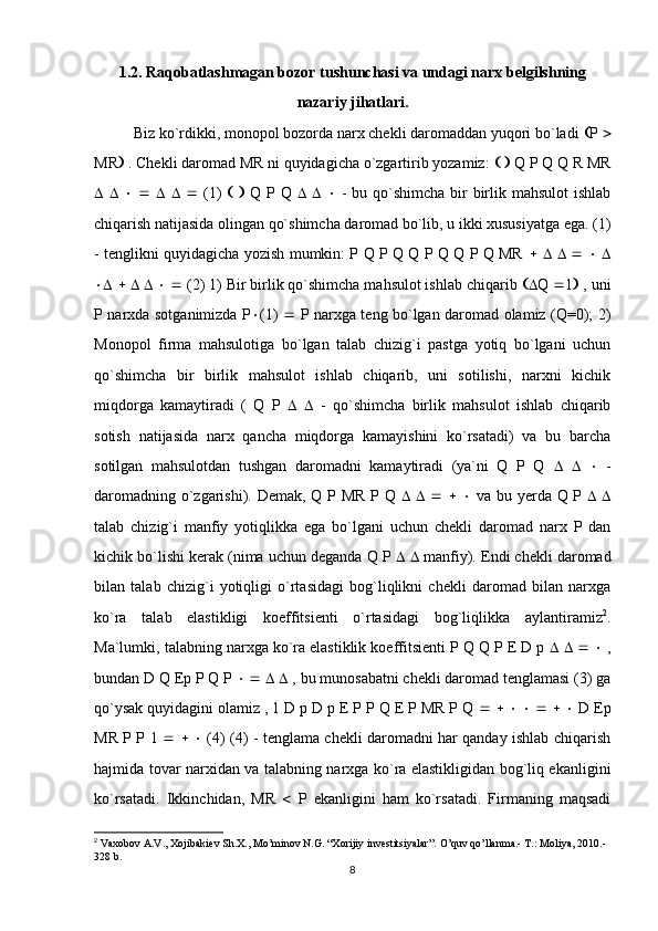 1.2. Raqobatlashmagan bozor tushunchasi va undagi narx belgilshning
nazariy jihatlari.
Biz ko`rdikki, monopol bozorda narx chekli daromaddan yuqori bo`ladi   P  
MR   . Chekli daromad MR ni quyidagicha o`zgartirib yozamiz:       Q P Q Q R MR
                     (1)         Q P Q            - bu qo`shimcha  bir  birlik mahsulot  ishlab
chiqarish natijasida olingan qo`shimcha daromad bo`lib, u ikki xususiyatga ega. (1)
- tenglikni quyidagicha yozish mumkin: P Q P Q Q P Q Q P Q MR                  
                 (2) 1) Bir birlik qo`shimcha mahsulot ishlab chiqarib   Q   1   , uni
P narxda sotganimizda P  (1)      P narxga teng bo`lgan daromad olamiz (Q=0); 2)
Monopol   firma   mahsulotiga   bo`lgan   talab   chizig`i   pastga   yotiq   bo`lgani   uchun
qo`shimcha   bir   birlik   mahsulot   ishlab   chiqarib,   uni   sotilishi,   narxni   kichik
miqdorga   kamaytiradi   (   Q   P         -   qo`shimcha   birlik   mahsulot   ishlab   chiqarib
sotish   natijasida   narx   qancha   miqdorga   kamayishini   ko`rsatadi)   va   bu   barcha
sotilgan   mahsulotdan   tushgan   daromadni   kamaytiradi   (ya`ni   Q   P   Q            -
daromadning o`zgarishi). Demak, Q P MR P Q                  va bu yerda Q P      
talab   chizig`i   manfiy   yotiqlikka   ega   bo`lgani   uchun   chekli   daromad   narx   P   dan
kichik bo`lishi kerak (nima uchun deganda Q P       manfiy). Endi chekli daromad
bilan   talab   chizig`i   yotiqligi   o`rtasidagi   bog`liqlikni   chekli   daromad   bilan   narxga
ko`ra   talab   elastikligi   koeffitsienti   o`rtasidagi   bog`liqlikka   aylantiramiz 2
.
Ma`lumki, talabning narxga ko`ra elastiklik koeffitsienti P Q Q P E D p             ,
bundan D Q Ep P Q P             , bu munosabatni chekli daromad tenglamasi (3) ga
qo`ysak quyidagini olamiz , 1 D p D p E P P Q E P MR P Q                      D Ep
MR P P 1            (4) (4) - tenglama chekli daromadni har qanday ishlab chiqarish
hajmida tovar narxidan va talabning narxga ko`ra elastikligidan bog`liq ekanligini
ko`rsatadi.   Ikkinchidan,   MR      P   ekanligini   ham   ko`rsatadi.   Firmaning   maqsadi
2
 Vaxobov A.V., Xojibakiev Sh.X., Mo’minov N.G. “Xorijiy investitsiyalar”.  O’quv qo’llanma.- T.: Moliya, 2010.-
328 b.
8 