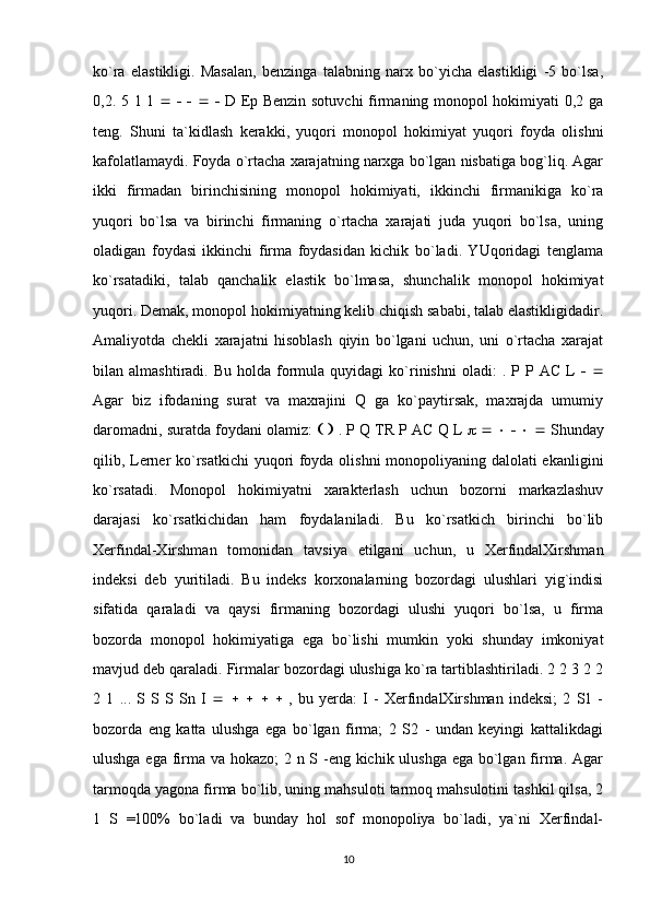ko`ra   elastikligi.   Masalan,   benzinga   talabning   narx   bo`yicha   elastikligi   -5   bo`lsa,
0,2. 5 1 1                  D Ep Benzin sotuvchi  firmaning monopol hokimiyati 0,2 ga
teng.   Shuni   ta`kidlash   kerakki,   yuqori   monopol   hokimiyat   yuqori   foyda   olishni
kafolatlamaydi. Foyda o`rtacha xarajatning narxga bo`lgan nisbatiga bog`liq. Agar
ikki   firmadan   birinchisining   monopol   hokimiyati,   ikkinchi   firmanikiga   ko`ra
yuqori   bo`lsa   va   birinchi   firmaning   o`rtacha   xarajati   juda   yuqori   bo`lsa,   uning
oladigan   foydasi   ikkinchi   firma   foydasidan   kichik   bo`ladi.   YUqoridagi   tenglama
ko`rsatadiki,   talab   qanchalik   elastik   bo`lmasa,   shunchalik   monopol   hokimiyat
yuqori. Demak, monopol hokimiyatning kelib chiqish sababi, talab elastikligidadir.
Amaliyotda   chekli   xarajatni   hisoblash   qiyin   bo`lgani   uchun,   uni   o`rtacha   xarajat
bilan  almashtiradi.  Bu  holda  formula   quyidagi   ko`rinishni  oladi:   .  P  P  AC  L      
Agar   biz   ifodaning   surat   va   maxrajini   Q   ga   ko`paytirsak,   maxrajda   umumiy
daromadni, suratda foydani olamiz:        . P Q TR P AC Q L                   Shunday
qilib, Lerner ko`rsatkichi yuqori foyda olishni monopoliyaning dalolati ekanligini
ko`rsatadi.   Monopol   hokimiyatni   xarakterlash   uchun   bozorni   markazlashuv
darajasi   ko`rsatkichidan   ham   foydalaniladi.   Bu   ko`rsatkich   birinchi   bo`lib
Xerfindal-Xirshman   tomonidan   tavsiya   etilgani   uchun,   u   XerfindalXirshman
indeksi   deb   yuritiladi.   Bu   indeks   korxonalarning   bozordagi   ulushlari   yig`indisi
sifatida   qaraladi   va   qaysi   firmaning   bozordagi   ulushi   yuqori   bo`lsa,   u   firma
bozorda   monopol   hokimiyatiga   ega   bo`lishi   mumkin   yoki   shunday   imkoniyat
mavjud deb qaraladi. Firmalar bozordagi ulushiga ko`ra tartiblashtiriladi. 2 2 3 2 2
2   1   ...   S   S   S   Sn   I                  ,   bu   yerda:   I   -   XerfindalXirshman   indeksi;   2   S1   -
bozorda   eng   katta   ulushga   ega   bo`lgan   firma;   2   S2   -   undan   keyingi   kattalikdagi
ulushga ega firma va hokazo;  2 n S -eng kichik ulushga ega bo`lgan firma. Agar
tarmoqda yagona firma bo`lib, uning mahsuloti tarmoq mahsulotini tashkil qilsa, 2
1   S   =100%   bo`ladi   va   bunday   hol   sof   monopoliya   bo`ladi,   ya`ni   Xerfindal-
10 
