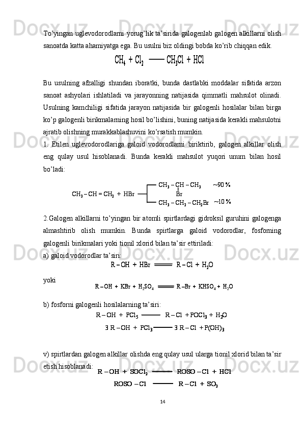 To’yingan uglevodorodlarni yorug’lik ta’sirida galogenlab galogen alkillarni olish
sanoatda katta ahamiyatga ega. Bu usulni biz oldingi bobda ko’rib chiqqan edik.
Bu   usulning   afzalligi   shundan   iboratki,   bunda   dastlabki   moddalar   sifatida   arzon
sanoat   ashyolari   ishlatiladi   va   jarayonning   natijasida   qimmatli   mahsulot   olinadi.
Usulning   kamchiligi   sifatida   jarayon   natijasida   bir   galogenli   hosilalar   bilan   birga
ko’p galogenli birikmalarning hosil bo’lishini, buning natijasida kerakli mahsulotni
ajratib olishning murakkablashuvini ko’rsatish mumkin.
1.   Etilen   uglevodorodlariga   galoid   vodorodlarni   biriktirib,   galogen   alkillar   olish
eng   qulay   usul   hisoblanadi.   Bunda   kerakli   mahsulot   yuqori   unum   bilan   hosil
bo’ladi:
2.Galogen alkillarni to’yingan bir atomli spirtlardagi gidroksil guruhini galogenga
almashtirib   olish   mumkin.   Bunda   spirtlarga   galoid   vodorodlar,   fosforning
galogenli birikmalari yoki tionil xlorid bilan ta’sir ettiriladi:
a) galoid vodorodlar ta’siri:
yoki
b) fosforni galogenli hosilalarning ta’siri:
v) spirtlardan galogen alkillar olishda eng qulay usul ularga tionil xlorid bilan ta’sir
etish hisoblanadi:
14СH4	+  Cl	2	CH	3Cl  +  	HCl	СH4	+  Cl	2	CH	3Cl  +  	HCl	
CH	3 –CH = CH	2	+  	HBr	
CH	3–CH 	–CH	3	
Br	
CH	3–CH	2–CH	2Br 	
90 %
10 %	
CH	3 –CH = CH	2	+  	HBr	
CH	3–CH 	–CH	3	
Br	
CH	3–CH	2–CH	2Br 	
90 %
10 %	
R 	–OH  +  	HBr	R 	–Cl	+  H	2O	R 	–OH  +  	HBr	R 	–Cl	+  H	2O	
R –OH  +  	KBr	+  H	2SO	4	R –Br  +  KHSO	4  +  H	2O	R –OH  +  	KBr	+  H	2SO	4	R –Br  +  KHSO	4  +  H	2O	
R 	–OH  +  PCl	5	R 	–Cl	+ POCl	3  +  H	2O	
3 R 	–OH  +  PCl	3	3 R 	–Cl	+ P(OH)	3	
R 	–OH  +  PCl	5	R 	–Cl	+ POCl	3  +  H	2O	R 	–OH  +  PCl	5	R 	–Cl	+ POCl	3  +  H	2O	
3 R 	–OH  +  PCl	3	3 R 	–Cl	+ P(OH)	3	3 R 	–OH  +  PCl	3	3 R 	–Cl	+ P(OH)	3	
R 	–	OH  +  SOCl	2	ROSO 	–Cl	+  	HCl	
ROSO 	–Cl	R 	–	Cl	+  SO	2	
R 	–	OH  +  SOCl	2	ROSO 	–Cl	+  	HCl	R 	–	OH  +  SOCl	2	ROSO 	–Cl	+  	HCl	
ROSO 	–Cl	R 	–	Cl	+  SO	2	ROSO 	–Cl	R 	–	Cl	+  SO	2 