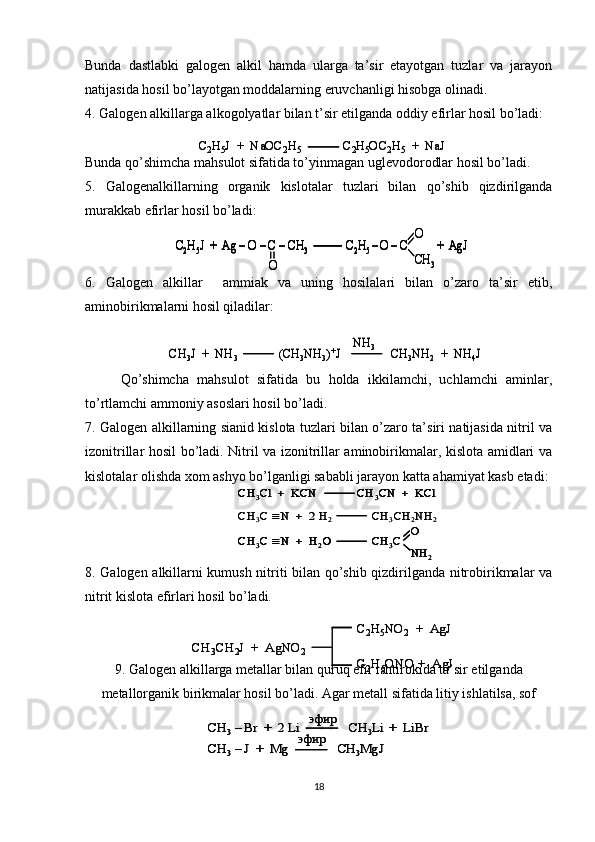 Bunda   dastlabki   galogen   alkil   hamda   ularga   ta’sir   etayotgan   tuzlar   va   jarayon
natijasida hosil bo’layotgan moddalarning eruvchanligi hisobga olinadi.
4. Galogen alkillarga alkogolyatlar bilan t’sir etilganda oddiy efirlar hosil bo’ladi:
Bunda qo’shimcha mahsulot sifatida to’yinmagan uglevodorodlar hosil bo’ladi.
5.   Galogenalkillarning   organik   kislotalar   tuzlari   bilan   qo’shib   qizdirilganda
murakkab efirlar hosil bo’ladi:
6.   Galogen   alkillar     ammiak   va   uning   hosilalari   bilan   o’zaro   ta’sir   etib,
aminobirikmalarni hosil qiladilar:   
  Qo’shimcha   mahsulot   sifatida   bu   holda   ikkilamchi,   uchlamchi   aminlar,
to’rtlamchi ammoniy asoslari hosil bo’ladi.
7. Galogen alkillarning sianid kislota tuzlari bilan o’zaro ta’siri natijasida nitril va
izonitrillar hosil bo’ladi. Nitril va izonitrillar aminobirikmalar, kislota amidlari va
kislotalar olishda xom ashyo bo’lganligi sababli jarayon katta ahamiyat kasb etadi:
8. Galogen alkillarni kumush nitriti bilan qo’shib qizdirilganda nitrobirikmalar va
nitrit kislota efirlari hosil bo’ladi.
9. Galogen alkillarga metallar bilan quruq efir ishtirokida ta’sir etilganda
metallorganik birikmalar hosil bo’ladi. Agar metall sifatida litiy ishlatilsa, sofCH	3–Br  +  2 Li               CH	3Li	+  	LiBr	
CH	3–J  +  Mg               CH	3MgJ	
эфир	
эфир	
CH	3–Br  +  2 Li               CH	3Li	+  	LiBr	
CH	3–J  +  Mg               CH	3MgJ	
эфир	
эфир
18C
2 H
5 J  +  NaOC
2 H
5 C
2 H
5 OC
2 H
5 +   NaJC
2 H
5 J  +  NaOC
2 H
5 C
2 H
5 OC
2 H
5 +   NaJ	
C2H5J  +  Ag 	–O 	–C 	–CH	3	C2H5 –O 	–C	+  	AgJ	
O	
О
СН	3	
C2H5J  +  Ag 	–O 	–C 	–CH	3	C2H5 –O 	–C	+  	AgJ	C2H5J  +  Ag 	–O 	–C 	–CH	3	C2H5 –O 	–C	+  	AgJ	
O	
О
СН	3	
CH	3J  +  NH	3	(CH	3NH	3)+J                CH	3NH	2	+  NH	4J	
NH	3	CH	3J  +  NH	3	(CH	3NH	3)+J                CH	3NH	2	+  NH	4J	
NH	3	
CH	3Cl	+  KCN             CH	3CN  +  	KCl	
CH	3C 	N	+  2 H	2	CH	3CH	2NH	2	
О	
CH	3C 	N	+  H	2O             CH	3C	
NН2	
CH	3Cl	+  KCN             CH	3CN  +  	KCl	CH	3Cl	+  KCN             CH	3CN  +  	KCl	
CH	3C 	N	+  2 H	2	CH	3CH	2NH	2	
О	
CH	3C 	N	+  H	2O             CH	3C	
NН2	
CH	3C 	N	+  H	2O             CH	3C	
NН2	
CH	3CH	2J  +  AgNO	2	
C2H5NO	2	+  	AgJ	
C2H5ONO +  	AgJ	
CH	3CH	2J  +  AgNO	2	
C2H5NO	2	+  	AgJ	
C2H5ONO +  	AgJ 