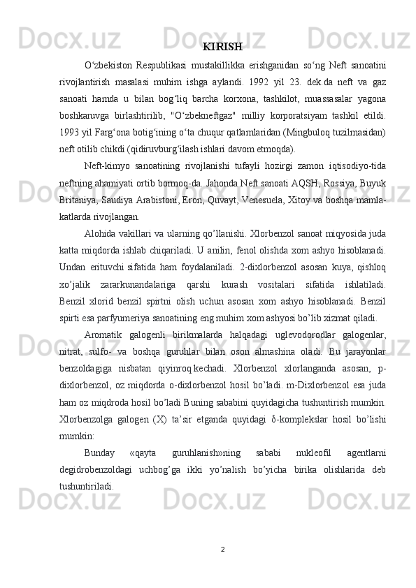 KIRISH
O zbekiston   Respublikasi   mustakillikka   erishganidan   so ng   Neft   sanoatiniʻ ʻ
rivojlantirish   masalasi   muhim   ishga   aylandi.   1992   yil   23.   dek.da   neft   va   gaz
sanoati   hamda   u   bilan   bog liq   barcha   korxona,   tashkilot,   muassasalar   yagona	
ʻ
boshkaruvga   birlashtirilib,   "O zbekneftgaz"   milliy   korporatsiyam   tashkil   etildi.	
ʻ
1993 yil Farg ona botig ining o ta chuqur qatlamlaridan (Mingbuloq tuzilmasidan)	
ʻ ʻ ʻ
neft otilib chikdi (qidiruvburg ilash ishlari davom etmoqda).	
ʻ
Neft-kimyo   sanoatining   rivojlanishi   tufayli   hozirgi   zamon   iqtisodiyo-tida
neftning ahamiyati ortib bormoq-da. Jahonda Neft sanoati AQSH, Rossiya, Buyuk
Britaniya, Saudiya Arabistoni, Eron, Quvayt, Venesuela, Xitoy va boshqa mamla-
katlarda rivojlangan.
Alohida vakillari va ularning qo’llanishi. Xlorbenzol sanoat miqyosida juda
katta miqdorda  ishlab  chiqariladi.  U anilin,  fenol   olishda  xom  ashyo   hisoblanadi.
Undan   erituvchi   sifatida   ham   foydalaniladi.   2-dixlorbenzol   asosan   kuya,   qishloq
xo’jalik   zararkunandalariga   qarshi   kurash   vositalari   sifatida   ishlatiladi.
Benzil   xlorid   benzil   spirtni   olish   uchun   asosan   xom   ashyo   hisoblanadi.   Benzil
spirti esa parfyumeriya sanoatining eng muhim xom ashyosi bo’lib xizmat qiladi.  
Aromatik   galogenli   birikmalarda   halqadagi   uglevodorodlar   galogenlar,
nitrat,   sulfo-   va   boshqa   guruhlar   bilan   oson   almashina   oladi.   Bu   jarayonlar
benzoldagiga   nisbatan   qiyinroq   kechadi.   Xlorbenzol   xlorlanganda   asosan,   p-
dixlorbenzol,   oz   miqdorda   o-dixlorbenzol   hosil   bo’ladi.   m-Dixlorbenzol   esa   juda
ham oz miqdroda hosil bo’ladi Buning sababini quyidagicha tushuntirish mumkin.
Xlorbenzolga   galogen   (X)   ta’sir   etganda   quyidagi    -komplekslar   hosil   bo’lishi
mumkin:
Bunday   «qayta   guruhlanish»ning   sababi   nukleofil   agentlarni
degidrobenzoldagi   uchbog’ga   ikki   yo’nalish   bo’yicha   birika   olishlarida   deb
tushuntiriladi.
2