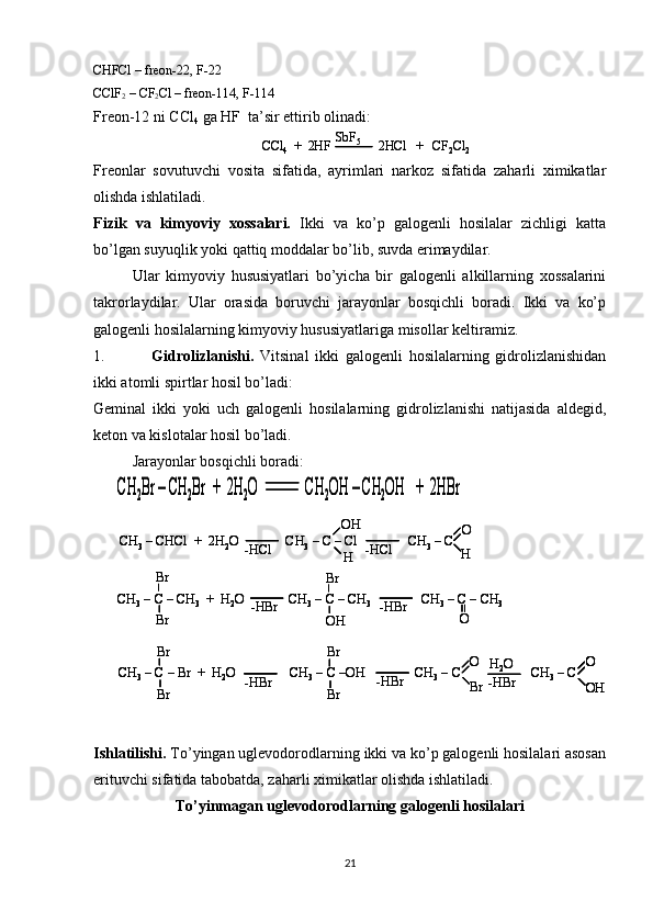 CHFCl – freon-22, F-22
CClF
2  – CF
2 Cl – freon-114, F-114
Freon-12 ni  CC l
4  ga  H F  ta’sir ettirib olinadi:
Freonlar   sovutuvchi   vosita   sifatida,   ayrimlari   narkoz   sifatida   zaharli   ximikatlar
olishda ishlatiladi.
Fizik   va   kimyoviy   xossalari.   Ikki   va   ko’p   galogenli   hosilalar   zichligi   katta
bo’lgan suyuqlik yoki qattiq moddalar bo’lib, suvda erimaydilar.
Ular   kimyoviy   hususiyatlari   bo’yicha   bir   galogenli   alkillarning   xossalarini
takrorlaydilar.   Ular   orasida   boruvchi   jarayonlar   bosqichli   boradi.   Ikki   va   ko’p
galogenli hosilalarning kimyoviy hususiyatlariga misollar keltiramiz.
1. Gidrolizlanishi.   Vitsinal   ikki   galogenli   hosilalarning   gidrolizlanishidan
ikki atomli spirtlar hosil bo’ladi:
Geminal   ikki   yoki   uch   galogenli   hosilalarning   gidrolizlanishi   natijasida   aldegid,
keton va kislotalar hosil bo’ladi.
Jarayonlar bosqichli boradi:
Ishlatilishi.  To’yingan uglevodorodlarning ikki va ko’p galogenli hosilalari asosan
erituvchi sifatida tabobatda, zaharli ximikatlar olishda ishlatiladi.
To’yinmagan uglevodorodlarning galogenli hosilalari
21CCl4	+  2HF               2HCl   +   CF 2	Cl 2	SbF5	CCl
4	+  2HF               2HCl   +   CF 2	Cl 2	SbF5	
CH	2Br 	–CH	2Br	+  2H	2O              CH	2OH 	–CH	2OH	+  2HBr	CH	2Br 	–CH	2Br	+  2H	2O              CH	2OH 	–CH	2OH	+  2HBr	
CH	3–CHCl	+  2H	2O              CH	3–C 	–Cl	CH	3–C 	-HCl	-HCl	
OH
H	
O
H	
CH	3–C 	–CH	3	+  H	2O	CH	3–C 	–CH	3	CH	3–C 	–CH	3	-HBr	-HBr	
Br
Br	
Br
OH	O	
CH	3–C 	–Br  +  H	2O	CH	3–C 	–OH               CH	3–C                     CH	3–C  	-HBr	-HBr	
Br
Br	
Br
Br	
O
Br	-HBr
H2O	O
OH	
CH	3–CHCl	+  2H	2O              CH	3–C 	–Cl	CH	3–C 	-HCl	-HCl	
OH
H	
O
H	
CH	3–CHCl	+  2H	2O              CH	3–C 	–Cl	CH	3–C 	-HCl	-HCl	
OH
H	
O
H	
CH	3–C 	–CH	3	+  H	2O	CH	3–C 	–CH	3	CH	3–C 	–CH	3	-HBr	-HBr	
Br
Br	
Br
OH	O	
CH	3–C 	–CH	3	+  H	2O	CH	3–C 	–CH	3	CH	3–C 	–CH	3	-HBr	-HBr	
Br
Br	
Br
OH	O	
CH	3–C 	–Br  +  H	2O	CH	3–C 	–OH               CH	3–C                     CH	3–C  	-HBr	-HBr	
Br
Br	
Br
Br	
O
Br	-HBr
H2O	O
OH	
CH	3–C 	–Br  +  H	2O	CH	3–C 	–OH               CH	3–C                     CH	3–C  	-HBr	-HBr	
Br
Br	
Br
Br	
O
Br	-HBr
H2O	O
OH
O
OH 