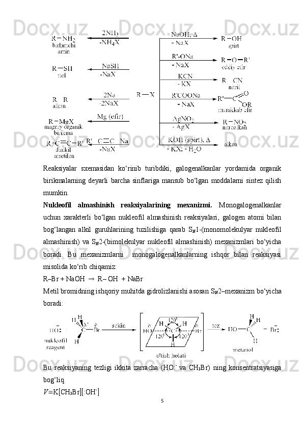 Reaksiyalar   sxemasidan   ko‘rinib   turibdiki,   galogenalkanlar   yordamida   organik
birikmalarning   deyarli   barcha   sinflariga   mansub   bo‘lgan   moddalarni   sintez   qilish
mumkin.
Nukleofil   almashinish   reaksiyalarining   mexanizmi.   Monogalogenalkanlar
uchun   xarakterli   bo‘lgan   nukleofil   almashinish   reaksiyalari,   galogen   atomi   bilan
bog‘langan   alkil   guruhlarining   tuzilishiga   qarab   S
N 1-(monomolekulyar   nukleofil
almashinish)   va   S
N 2-(bimolekulyar   nukleofil   almashinish)   mexanizmlari   bo‘yicha
boradi.   Bu   mexanizmlarni     monogalogenalkanlarning   ishqor   bilan   reaksiyasi
misolida ko‘rib chiqamiz:
R–Br + NaOH      R– OH  + NaBr
Metil bromidning ishqoriy muhitda gidrolizlanishi asosan S
N 2–mexanizm bo‘yicha
boradi:
Bu   reaksiyaning   tezligi   ikkita   zarracha   (HO: -  
va   CH
3 Br)   ning   konsentratsiyasiga
bog‘liq. 
V  K  CH
3 Br   :OH -
5